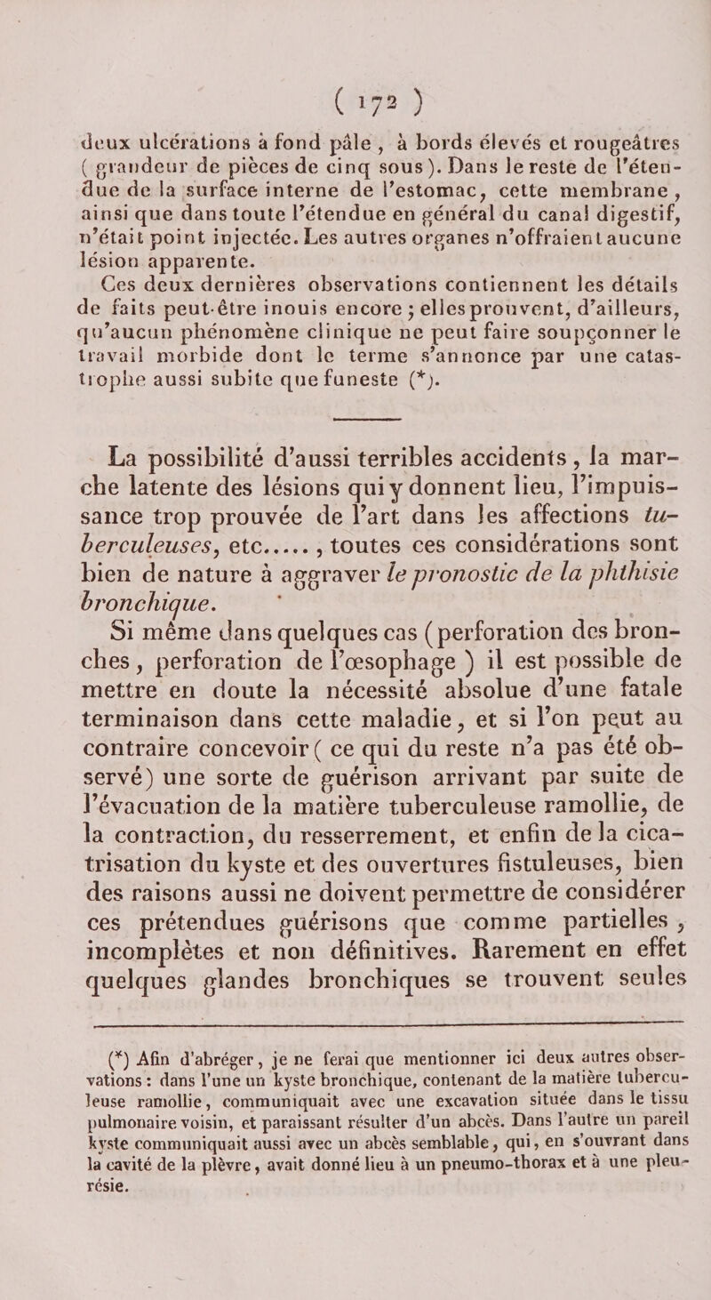 ( '73 ) «deux ulcérations à fond pâle , à bords élevés et rougeâtres ( grandeur de pièces de cinq sous). Dans le reste de reten¬ due de la surface interne de l’estomac, cette membrane, ainsi que dans toute l’étendue en général du canal digestif, n’était point injectée. Les autres organes n’offraient aucune lésion apparente. Ces deux dernières observations contiennent les détails de faits peut-être inouis encore ; elles prouvent, d’ailleurs, qu’aucun phénomène clinique ne peut faire soupçonner le travail morbide dont le terme s’annonce par une catas¬ trophe aussi subite que funeste (*). La possibilité d’aussi terribles accidents , la mar¬ che latente des lésions qui y donnent lieu, l’impuis¬ sance trop prouvée de l’art dans les affections tu¬ berculeuses^ etc.. toutes ces considérations sont bien de nature à aggraver le pronostic delà phthisie bronchique. Si même dans quelques cas (perforation des bron¬ ches , perforation de l’œsophage ) il est possible de mettre en doute la nécessité absolue d’une fatale terminaison dans cette maladie, et si l’on peut au contraire concevoir ( ce qui du reste n’a pas été ob¬ servé) une sorte de guérison arrivant par suite de l’évacuation de la matière tuberculeuse ramollie, de la contraction, du resserrement, et enfin de la cica¬ trisation du kyste et des ouvertures fistuleuses, bien des raisons aussi ne doivent permettre de considérer ces prétendues guérisons que comme partielles , incomplètes et non définitives. Rarement en effet quelques glandes bronchiques se trouvent seules (*) Afin d’abréger, je ne ferai que mentionner ici deux autres obser¬ vations : dans l’une un kyste bronchique, contenant de la matière tubercu¬ leuse ramollie, communiquait avec une excavation située dans le tissu pulmonaire voisin, et paraissant résulter d’un abcès. Dans l’autre un pareil kyste communiquait aussi avec un abcès semblable, qui, en s’ouvrant dans la cavité de la plèvre, avait donné lieu à un pneumo-thorax et à une pleu ¬ résie.