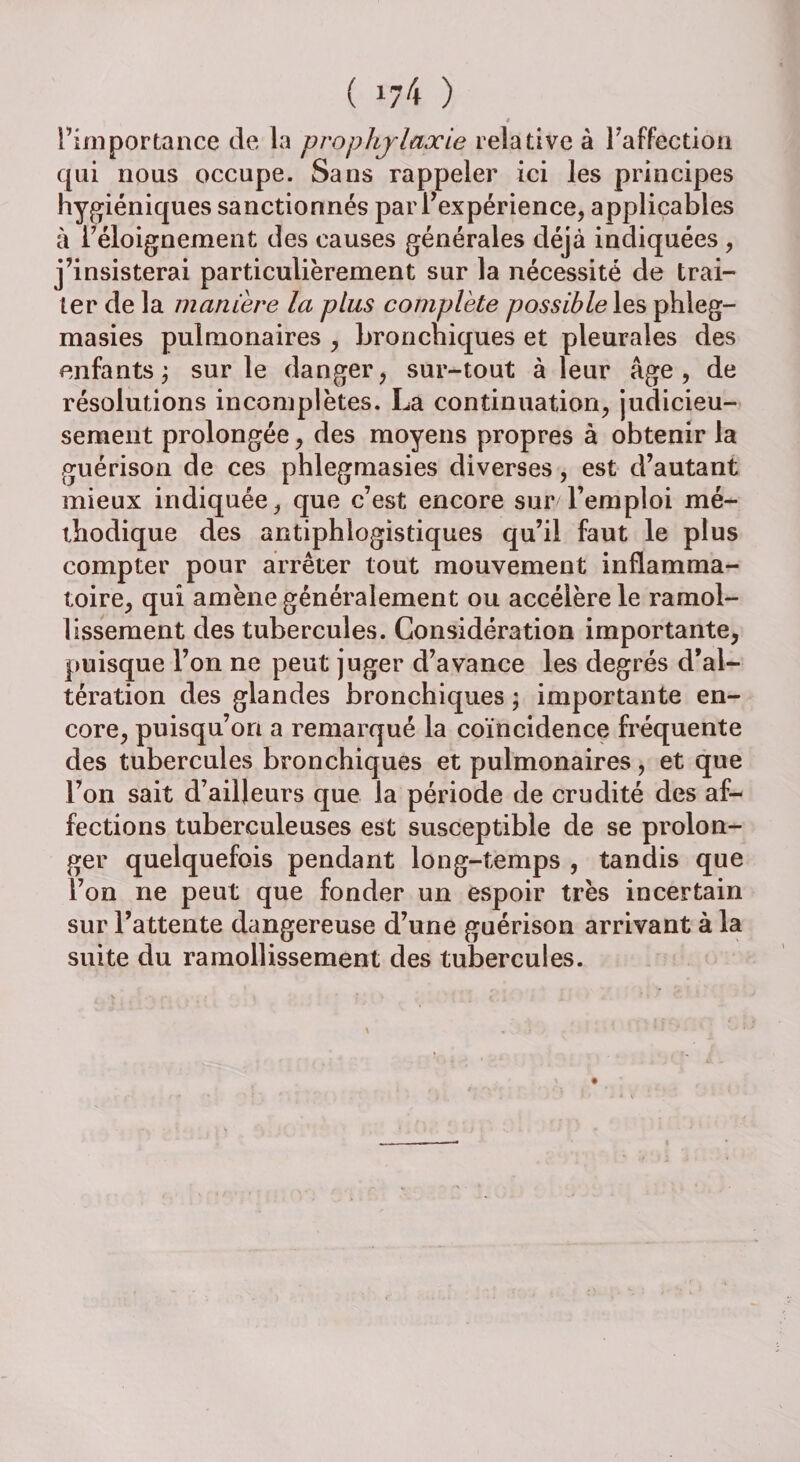 ( !/4 ) 4 Fini portance de la prophylaxie relative à l’affection qui nous occupe. Sans rappeler ici les principes hygiéniques sanctionnés par l’expérience, applicables à l’éloignement des causes générales déjà indiquées , j’insisterai particulièrement sur la nécessité de trai¬ ter de la maniéré la plus complète possible les phleg- masies pulmonaires , bronchiques et pleurales des enfants ; sur le danger, sur-tout à leur âge, de résolutions incomplètes. La continuation, judicieu¬ sement prolongée, des moyens propres à obtenir la guérison de ces phlegmasies diverses, est d’autant mieux indiquée, que c’est encore sur l’emploi mé¬ thodique des antiphlogistiques qu’il faut le plus compter pour arrêter tout mouvement inflamma¬ toire, qui amène généralement ou accélère le ramol¬ lissement des tubercules. Considération importante, puisque l’on ne peut juger d’avance les degrés d’al¬ tération des glandes bronchiques ; importante en¬ core, puisqu’on a remarqué la coïncidence fréquente des tubercules bronchiques et pulmonaires, et que l’on sait d’ailleurs que la période de crudité des af¬ fections tuberculeuses est susceptible de se prolon¬ ger quelquefois pendant long-temps , tandis que l’on ne peut que fonder un espoir très incertain sur l’attente dangereuse d’une guérison arrivant à la suite du ramollissement des tubercules.