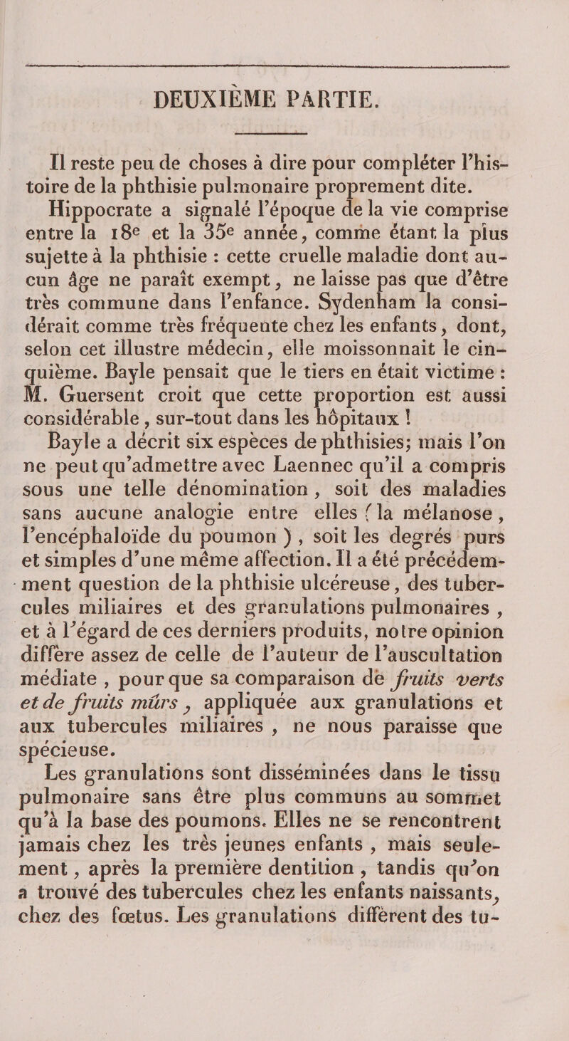 DEUXIÈME PARTIE. Il reste peu de choses à dire pour compléter l’his- toire de la phthisie pulmonaire proprement dite. Hippocrate a signalé l’époque de la vie comprise entre la 18e et la 35e année, comme étant la plus sujette à la phthisie : cette cruelle maladie dont au¬ cun âge ne paraît exempt, ne laisse pas que d’être très commune dans l’enfance. Sydenham la consi¬ dérait comme très fréquente chez les enfants, dont, selon cet illustre médecin, ede moissonnait le cin¬ quième. Bayle pensait que le tiers en était victime : M. Guersent croit que cette proportion est aussi considérable , sur-tout dans les hôpitaux ! Bayle a décrit six espèces dephthisies; mais l’on ne peut qu’admettre avec Laennec qu’il a compris sous une telle dénomination , soit des maladies sans aucune analogie entre elles fia mélanose , Fencéphaloïde du poumon ) , soit les degrés purs et simples d’une même affection. Il a été précédem¬ ment question de la phthisie ulcéreuse, des tuber¬ cules miliaires et des granulations pulmonaires , et à Fegard de ces derniers produits, notre opinion diffère assez de celle de l’auteur de l’auscultation médiate , pour que sa comparaison de fruits verts et de fruits mûrs j appliquée aux granulations et aux tubercules miliaires , ne nous paraisse que spécieuse. Les granulations sont disséminées dans le tissu pulmonaire sans être plus communs au sommet qu’à la base des poumons. Elles ne se rencontrent jamais chez les très jeunes enfants , mais seule¬ ment , après 1a. première dentition , tandis qiFon a trouvé des tubercules chez les enfants naissants^ chez des fœtus. Les granulations diffèrent des tu-
