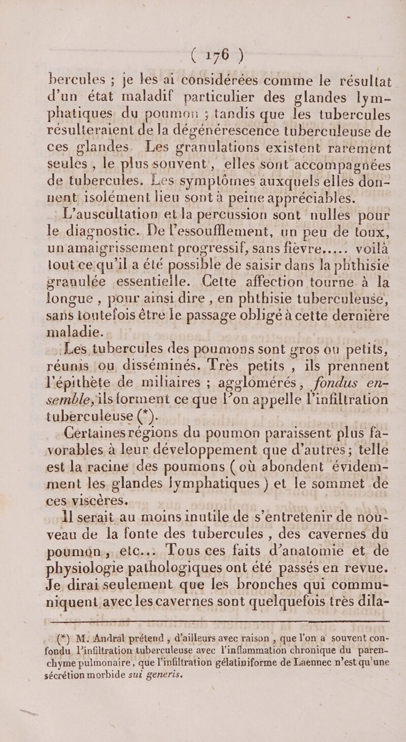 hercules ; je les ai considérées comme le résu liât d’un état maladif particulier des glandes lym¬ phatiques du poumon ; tandis que les tubercules résulteraient de la dégénérescence tuberculeuse de ces glandes Les granulations existent rarement seules , le plus souvent, elles sont accompagnées de tubercules. Les symptômes auxquels elles don¬ nent isolément lieu sont à peine appréciables. L’auscultation et la percussion sont nulles pour le diagnostic. De L’essoufflement, un peu de toux, un amaigrissement progressif, sans fièvre. voilà tout ce qu’il a été possible de saisir dans la phthisie granulée essentielle. Cette affection tourne à la longue , pour ainsi dire , en phthisie tuberculeuse, sans toutefois être le passage obligé à cette dernière maladie. Les tubercules des poumons sont gros ou petits, réunis ou disséminés. Très petits , ils prennent l’épithète de miliaires ; agglomérés, fondus en¬ semble,Wsiovmewx ce que Don appelle l’infiltration tuberculeuse (*). Certaines régions du poumon paraissent plus fa¬ vorables à leur développement que d’autres; telle est la racine des pourrions (où abondent évidem¬ ment les glandes lymphatiques ) et le sommet de ces viscères. Userait au moins inutile de s’entretenir de nou¬ veau de la fonte des tubercules , des cavernes du poumon, etc... Tous ces faits d'anatomie et de physiologie pathologiques ont été passés en revue. Je dirai seulement que les bronches qui commu¬ niquent avec les cavernes sont quelquefois très dila- (*) M. Andral prétend , d’ailleurs avec raison , que l’on a souvent con¬ fondu l'infiltration tuberculeuse avec l’inflammation chronique du paren¬ chyme pulmonaire, que l’infiltration gélatiniforme de Laennec n’est qu’une sécrétion morbide sui generis.