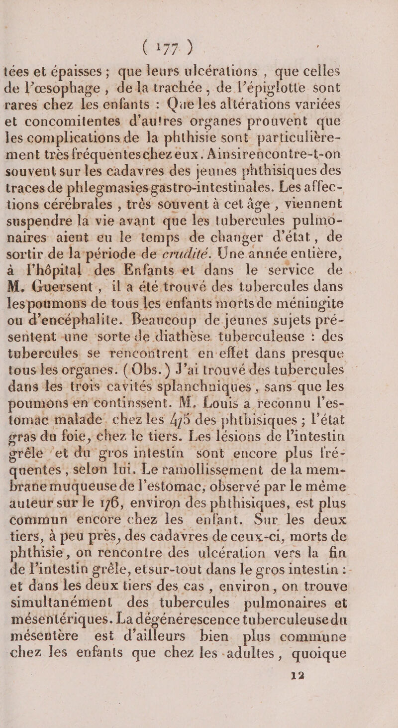 tées et épaisses ; que leurs ulcérations , que celles de Lœsophage , de la trachée , de Eépiglotte sont rares chez les enfants : Que les altérations variées et concomitentes d’au?res organes prouvent que les complications de la phthisie sont particuliére¬ ment trèsfréquenteschezeux. Ainsirencontre-t-on souvent sur les cadavres des jeunes phthisiques des traces de phlegmasies gastro-intestinales. Les affec¬ tions cérébrales , très souvent à cet âge , viennent suspendre la vie avant que les tubercules pulmo¬ naires aient en le temps de changer d’état, de sortir de la période de crudité. Une année entière, à l’hôpital des Enfants et dans le service de M. Guersent , il a été trouvé des tubercules dans les poumons de tous les enfants morts de méningite ou d’encéphalite. Beaucoup de jeunes sujets pré¬ sentent une sorte de diathèse tuberculeuse : des tubercules se rencontrent en effet dans presque tous les organes. ( Obs. ) J’ai trouvé des tubercules dans les trois cavités splanchniques, sans que les poumons en continssent. M. Louis a reconnu l’es¬ tomac malade chez les 4/b des phthisiques ; l’état gras du (oie, chez le tiers. Les lésions de l’intestin grêle et du gros intestin sont encore plus fré¬ quentes , selon lui. Le ramollissement de la mem¬ brane muqueuse de l’estomac, observé par le même auteur sur le i/6, environ des phthisiques, est plus commun encore chez les enfant. Sur les deux tiers, à peu près^ des cadavres de ceux-ci, morts de phthisie, on rencontre des ulcération vers la fin de l’intestin grêle, etsur-tout dans le gros intestin : et dans les deux tiers des cas , environ, on trouve simultanément des tubercules pulmonaires et mésentériques. La dégénérescence tuberculeuse du mésentère est d’ailleurs bien plus commune chez les enfants que chez les adultes, quoique 12