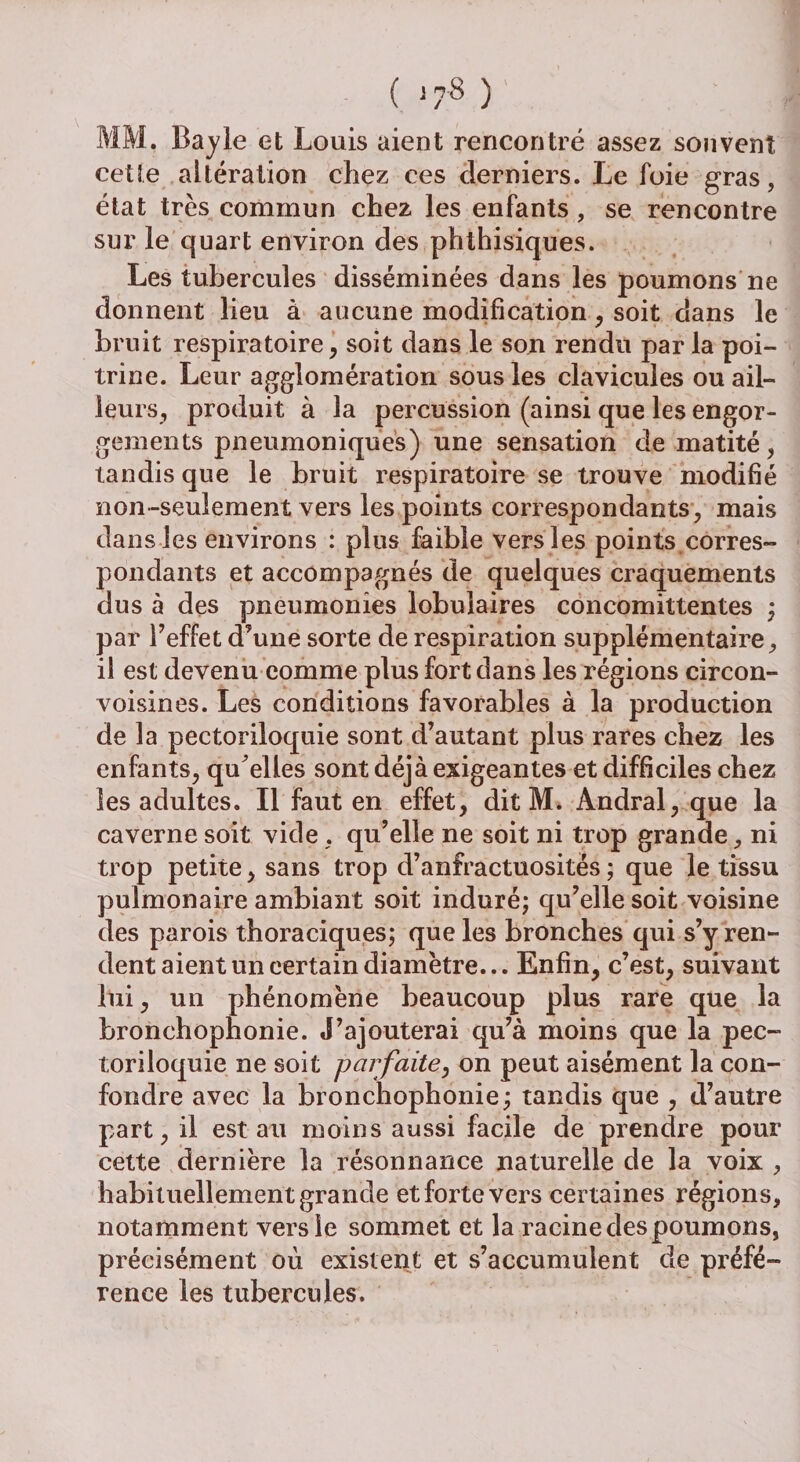 ( >78 ) MM. Bayle et Louis aient rencontré assez souvent cette altération chez ces derniers. Le foie gras, état très commun chez les enfants , se rencontre sur le quart environ des phthisiques. Les tubercules disséminées dans les poumons ne donnent lieu à aucune modification, soit dans le bruit respiratoire, soit dans le son rendu par la poi¬ trine. Leur agglomération sous les clavicules ou ail¬ leurs, produit à la percussion (ainsi que les engor¬ gements pneumoniques) une sensation de matité, tandis que le bruit respiratoire se trouve modifié non-seulement vers les points correspondants, mais dans les environs : plus faible vers les points corres¬ pondants et accompagnés de quelques craquements dus à des pneumonies lobulaires concomittentes ; par Y effet d’une sorte de respiration supplémentaire, il est devenu comme plus fort dans les régions circon- voisines. Les conditions favorables à la production de la pectoriloquie sont d’autant plus rares chez les enfants, quelles sont déjà exigeantes et difficiles chez les adultes. Il faut en effet, dit M. Andral, que la caverne soit vide, qu’elle ne soit ni trop grande, ni trop petite, sans trop d’anfractuosités ; que le tissu pulmonaire ambiant soit induré; qu’elle soit voisine des parois thoraciques; que les bronches qui s’y ren¬ dent aient un certain diamètre... Enfin, c’est, suivant lui, un phénomène beaucoup plus rare que la bronchophonie. J’ajouterai qu’à moins que la pec¬ toriloquie ne soit parfaite, on peut aisément la con¬ fondre avec la bronchophonie; tandis que , d’autre part, il estau moins aussi facile de prendre pour cette dernière la résonnance naturelle de la voix , habituellement grande et forte vers certaines régions, notamment vers le sommet et la racine des poumons, précisément où existent et s’accumulent de préfé¬ rence les tubercules.