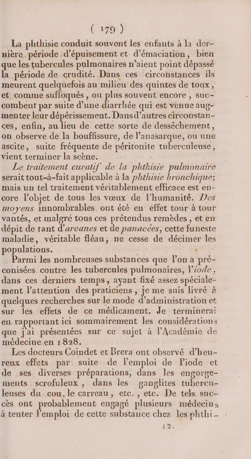 ( *79 ) La phthisie conduit, souvent les enfants à la der¬ nière période d’épuisement et d’émaciation , bien que les tubercules pulmonaires n’aient point dépassé la période de crudité. Dans ces circonstances ils meurent quelquefois au milieu des quintes de toux , et comme suffoqués, ou plus souvent encore , suc- combent par suite d’une diarrhée qui est venue aug¬ menter leur dépérissement. Dans d’autres circonstan¬ ces, enfin, au lieu de cette sorte de dessèchement, on observe de la bouffissure, de î’anasarque, ou une ascite, suite fréquente de péritonite tuberculeuse, vient terminer la scène. Le traitement curatif de la phthisie pulmonaire serait tout-à-fait applicable à la phthisie bronchique; mais un tel traitement véritablement efficace est en¬ core l’objet de tous les vœux de l’humanité. Des moyens innombrables ont été en effet tour à tour vantés, et malgré tous ces prétendus remèdes , et en dépit de tant àé arcanes et de panacées, cette funeste maladie, véritable fléau, ne cesse de décimer les populations. Parmi les nombreuses substances que l’on a pré¬ conisées contre les tubercules pulmonaires, Y iode . dans ces derniers temps, ayant fixé assez spéciale¬ ment l’attention des praticiens , je me suis livré à quelques recherches sur le mode d administration et sur les effets de ce médicament. Je terminerai en rapportant ici sommairement les considérations que j’ai présentées sur ce sujet à l’Académie de médecine en 1828. Les docteurs Coindet et Brera ont observé d’heu¬ reux effets par suite de l’emploi de l’iode et de ses diverses préparations, dans les engorge¬ ments scrofuleux , dans les ganglites tubercu¬ leuses du cou, le carreau, etc. , etc. De tels suc¬ cès ont probablement engagé plusieurs médecins à tenter l’emploi de cette substance chez les phtîii-