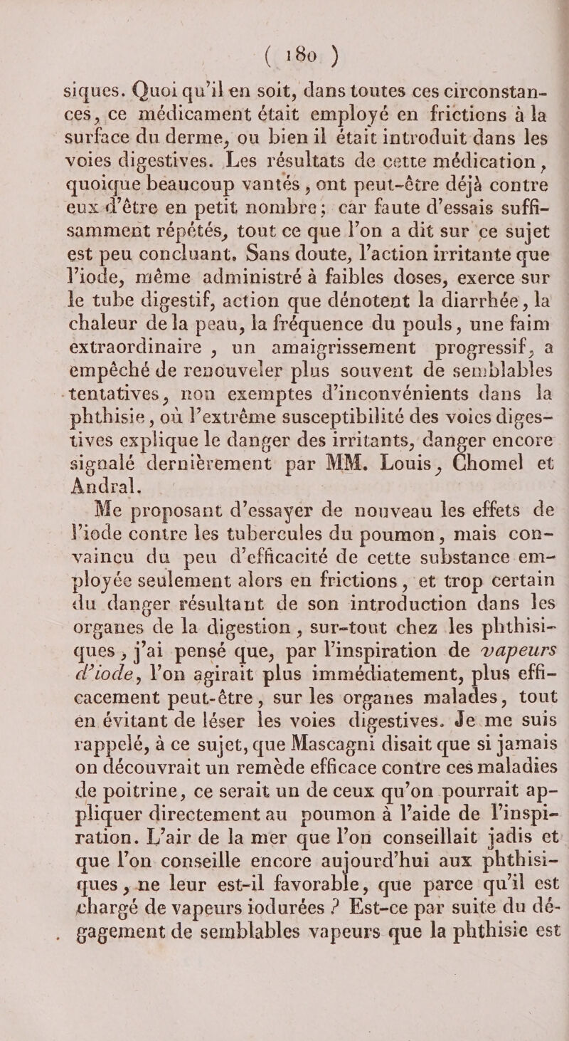 ( i8o ) siques. Quoiqu’il en soit, dans toutes ces circonstan¬ ces, ce médicament était employé en frictions à la surface du derme, ou bien il était introduit dans les voies digestives. Les résultats de cette médication f quoique beaucoup vantés , ont peut-être déjà contre eux d’être en petit nombre ; car faute d’essais suffi¬ samment répétés, tout ce que l’on a dit sur ce sujet est peu concluant. Sans doute, l’action irritante que î’iode, même administré à faibles doses, exerce sur le tube digestif, action que dénotent la diarrhée, la chaleur delà peau, la fréquence du pouls, une faim extraordinaire , un amaigrissement progressif, a empêché de renouveler plus souvent de semblables tentatives, non exemptes d’inconvénients dans la phthisie, où l’extrême susceptibilité des voies diges¬ tives explique le danger des irritants, danger encore signalé dernièrement par MM. Louisy Chomeî et Andral. Me proposant d’essayer de nouveau les effets de l’iode contre les tubercules du poumon, mais con¬ vaincu du peu d’efficacité de cette substance em¬ ployée seulement alors en frictions, et trop certain du danger résultant de son introduction dans les organes de la digestion , sur-tout chez les phthisi¬ ques , j’ai pensé que, par l’inspiration de vapeurs d’iode, l’on agirait plus immédiatement, plus effi¬ cacement peut-être, sur les organes malades, tout en évitant de léser les voies digestives. Je me suis rappelé, à ce sujet, que Mascagni disait que si jamais on découvrait un remède efficace contre ces maladies de poitrine, ce serait un de ceux qu’on pourrait ap¬ pliquer directement au poumon à l’aide de l’inspi¬ ration. L’air de la mer que l’on conseillait jadis et que l’on conseille encore aujourd’hui aux phthisi¬ ques , ne leur est-il favorable, que parce qu’il est chargé de vapeurs iodurées ? Est-ce par suite du dé- . gagement de semblables vapeurs que la phthisie est