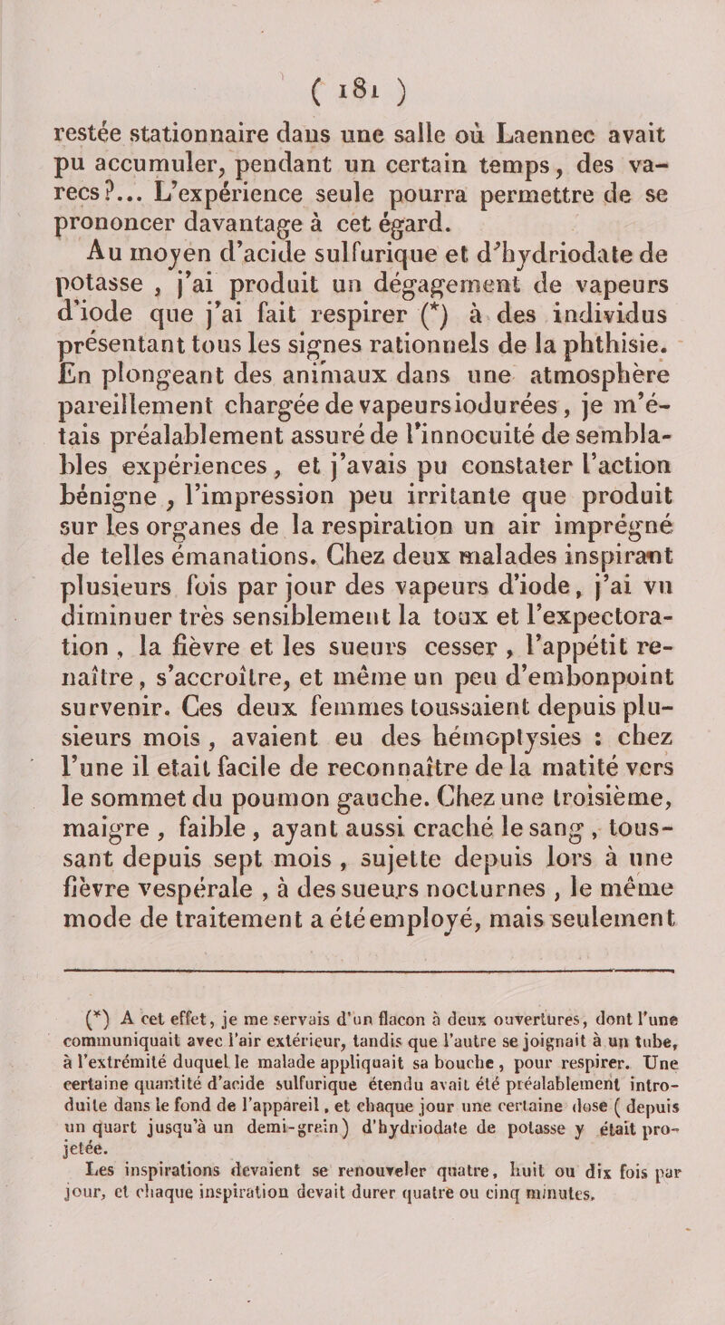 'l ( *8i ) restée stationnaire dans une salle où Laennec avait pu accumuler, pendant un certain temps, des va- recs?... L’expérience seule pourra permettre de se prononcer davantage à cet égard. Au moyen d’acide sulfurique et d’hydriodate de potasse , j’ai produit un dégagement de vapeurs d’iode que j’ai fait respirer (*) à des individus présentant tous les signes rationnels de la phthisie. En plongeant des animaux dans une atmosphère pareillement chargée de vapeursiodurées, je m’é¬ tais préalablement assuré de l'innocuité de sembla¬ bles expériences, et j’avais pu constater l’action bénigne , l’impression peu irritante que produit sur les organes de la respiration un air imprégné de telles émanations. Chez deux malades inspirant plusieurs fois par jour des vapeurs d’iode, j’ai vu diminuer très sensiblement la toux et l’expectora¬ tion , la fièvre et les sueurs cesser , l’appétit re¬ naître , s’accroître, et même un peu d’embonpoint survenir. Ces deux femmes toussaient depuis plu¬ sieurs mois , avaient eu des hémoptysies : chez l’une il était facile de reconnaître de la matité vers le sommet du poumon gauche. Chez une troisième, maigre , faible , ayant aussi craché le sang , tous¬ sant depuis sept mois , sujette depuis lors à une fièvre vespérale , à des sueurs nocturnes , le même mode de traitement a été employé, mais seulement (*) A cet effet, je me servais d’un flacon à deux ouvertures, dont l’une communiquait avec l’air extérieur, tandis que l’autre se joignait à un tube, à l’extrémité duquel le malade appliquait sa bouche , pour respirer. Une certaine quantité d’acide sulfurique étendu avait été préalablement intro¬ duite dans le fond de l’appareil, et chaque jour une certaine dose ( depuis un quart jusqu’à un demi-grain) d’hydriodate de potasse y était pro-* jetée. Les inspirations devaient se renouveler quatre, huit ou dix fois par jour, cl chaque inspiration devait durer quatre ou cinq minutes.