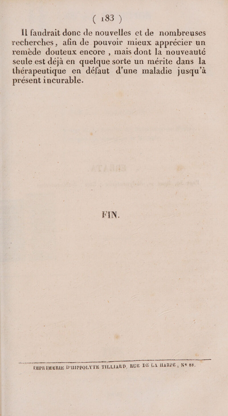 Il faudrait donc de nouvelles et de nombreuses recherches, afin de pouvoir mieux apprécier un remède douteux encore , mais dont la nouveauté seule est déjà en quelque sorte un mérite dans la thérapeutique en défaut d’une maladie jusqu’à présent incurable. \ IMPRIMERIE U’IUPPOLYTK TILLIARP, RUE LA ÜARpE . N 68