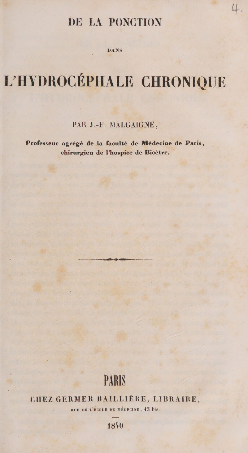 DE LA PONCTION DANS L’HYDROCÉPHALE CHRONIQUE PAR J.-F. MALGAIGNE, Professeur agrégé de la faculté de Médecine de Paris, chirurgien de l’hospice de Bicêtre. PARIS CHEZ GERMER BAILLIÈRE, LIBRAIRE, rue de l’école de médecine, 13 bis. 18V0