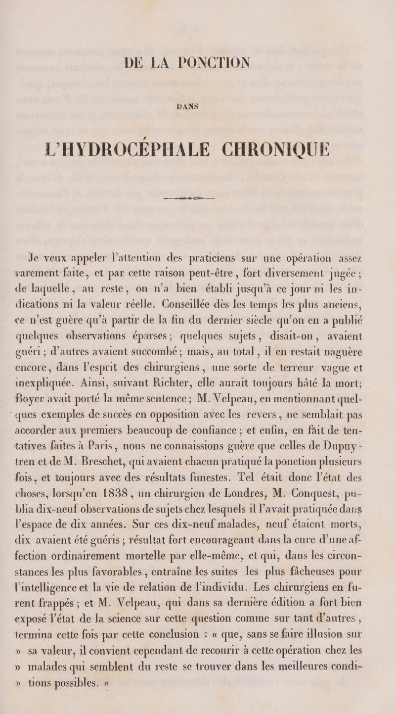 DANS L’HYDROCÉPHALE CHRONIQUE 3e veux appeler l’attention des praticiens sur une opération assez rarement faite, et par cette raison peut-être, fort diversement jugée; de laquelle, au reste, on n’a bien établi jusqu’à ce jour ni les in¬ dications ni la valeur réelle. Conseillée dès les temps les plus anciens, ce n’est guère qu’à partir de la fin du dernier siècle qu’on en a publié quelques observations éparses ; quelques sujets, disait-on, avaient guéri ; d’autres avaient succombé; mais, au total, il en restait naguère encore, dans l’esprit des chirurgiens, une sorte de terreur vague et inexpliquée. Ainsi, suivant Richter, elle aurait toujours hâté la mort; Boyer avait porté la même sentence ; M. Velpeau, en mentionnant quel¬ ques exemples de succès en opposition avec les revers , ne semblait pas accorder aux premiers beaucoup de confiance ; et enfin, en fait de ten¬ tatives faites à Paris, nous ne connaissions guère que celles de Dupuy- tren et de M. Brescbet, qui avaient chacun pratiqué la ponction plusieurs fois, et toujours avec des résultats funestes. Tel était donc l’état des choses, lorsqu’en 1838, un chirurgien de Londres, M. Conquest, pu¬ blia dix-neuf observations de sujets chez lesquels il l’avait pratiquée dans l’espace de dix années. Sur ces dix-neuf malades, neuf étaient morts, dix avaient été guéris ; résultat fort encourageant dans la cure d’une af¬ fection ordinairement mortelle par elle-même, et qui, dans les circon¬ stances les plus favorables , entraîne les suites les plus fâcheuses pour l’intelligence et la vie de relation de l’individu. Les chirurgiens en fu¬ rent frappés ; et M. Velpeau, qui dans sa dernière édition a fort bien exposé l’état de la science sur cette question comme sur tant d’autres , termina cette fois par cette conclusion : « que, sans se faire illusion sur » sa valeur, il convient cependant de recourir à cette opération chez les » malades qui semblent du reste se trouver dans les meilleures condi- » lions possibles. »