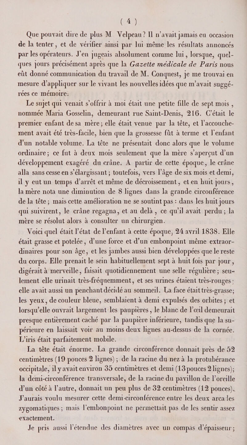 Que pouvait dire de plus M Velpeau? Il n’avait jamais eu occasion de la tenter, et de vérifier ainsi par lui même les résultats annoncés par les opérateurs. J’en jugeais absolument comme lui, lorsque, quel¬ ques jours précisément après que la Gazette médicale de Paris nous eût donné communication du travail de M. Conquest, je me trouvai en mesure d’appliquer sur le vivant les nouvelles idées que m’avait suggé¬ rées ce mémoire; Le sujet qui venait s’offrir à moi était une petite fille de sept mois , nommée Maria Gosselin, demeurant rue Saint-Denis, 216. C’était le premier enfant de sa mère; elle était venue par la tête, et l’accouche¬ ment avait été très-facile, bien que la grossesse fût à terme et l’enfant d’un notable volume. La tête ne présentait donc alors que le volume ordinaire; ce fut à deux mois seulement que la mère s’aperçut d’un développement exagéré du crâne. A partir de cette époque, le crâne alla sans cesse en s’élargissant ; toutefois, vers l’âge de six mois et demi, il y eut un temps d’arrêt et même de décroissement, et en huit jours, la mère nota une diminution de 8 lignes dans la grande circonférence de la tête ; mais cette amélioration ne se soutint pas : dans les huit jours qui suivirent, le crâne regagna, et au delà , ce qu’il avait perdu ; la mère se résolut alors à consulter un chirurgien. Voici quel était l’état de l’enfant à cette époque, 24 avril 1838. Elle était grasse et potelée, d’une force et d’un embonpoint même extraor¬ dinaires pour son âge, et les jambes aussi bien développées que le reste du corps. Elle prenait le sein habituellement sept à huit fois par jour, digérait à merveille, faisait quotidiennement une selle régulière ; seu¬ lement elle urinait très-fréquemment, et ses urines étaient très-rouges; elle avait aussi un penchant décidé au sommeil. La face était très-grasse; les yeux, de couleur bleue, semblaient à demi expulsés des orbites ; et lorsqu’elle ouvrait largement les paupières, le blanc de l’œil demeurait presque entièrement caché par la paupière inférieure, tandis que la su¬ périeure en laissait voir au moins deux lignes au-dessus de la cornée. L’iris était parfaitement mobile. La tête était énorme. La grande circonférence donnait près de 52 centimètres (19 pouces 2 lignes) ; de la racine du nez à la protubérance occipitale, ily avait environ 35 centimètres et demi (13pouces 2 lignes); la demi-circonférence transversale, de la racine du pavillon de l’oreille d’un côté à l’autre, donnait un peu plus de 32 centimètres (12 pouces). J’aurais voulu mesurer cette demi circonférence entre les deux area les zygomatiques ; mais l’embonpoint ne permettait pas de les sentir assez exactement. Je pris aussi l’étendue des diamètres avec un compas d’épaisseur;