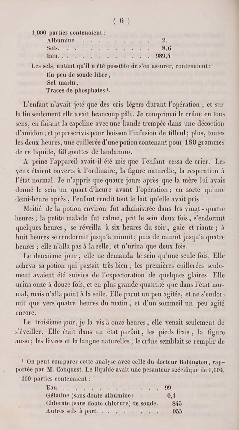 J,000 parties contenaient: Albumine. 2, Sels. 8,6 Eau.. 989,4 Les sels, autant qu’il a été possible de s’en assurer, contenaient : Un peu de soude libre, Sel marin, Traces de phosphates L L’enfant n’avait jeté que des cris légers durant l’opération ; et sur la lin seulement elle avait beaucoup pâli. Je comprimai le crâne en tous sens, en faisant la capeline avec une bande trempée dans une décoction d’amidon : et je prescrivis pour boisson l’infusion de tilleul; plus, toutes les deux heures, une cuillerée d’une potion contenant pour 180 grammes de ce liquide, 60 gouttes de laudanum. A peine l’appareil avait-il été mis que l’enfant cessa de crier. Les yeux étaient ouverts à l’ordinaire, la figure naturelle, la respiration à l’état normal. Je n’appris que quatre jours après que la mère lui avait donné le sein un quart d’heure avant l’opération ; en sorte qu’une demi-heure après, l’enfant rendit tout le lait qu’elle avait pris. Moitié de la potion environ fut administrée dans les vingt-quatre heures; la petite malade fut calme, prit le sein deux fois, s’endormît quelques heures, se réveilla à six heures du soir, gaie et riante \ à huit heures se rendormit jusqu’à minuit ; puis de minuit jusqu’à quatre heures ; elle n’alla pas à la selle, et n’urina que deux fois. Le deuxième jour, elle ne demanda le sein qu’une seule fois. Elle acheva sa potion qui passait très-bien ; les premières cuillerées seule¬ ment avaient été suivies de l’expectoration de quelques glaires. Elle urina onze à douze fois, et en plus grande quantité que dans l’état nor¬ mal, mais n’alla point à la selle. Elle parut un peu agitée, et ne s’endor¬ mit que vers quatre heures du matin, et d’un sommeil un peu agité encore. Le troisième jour, je la vis à onze heures , elle venait seulement de s’éveiller. Elle était dans un état parfait, les pieds frais , la figure aussi ; les lèvres et la langue naturelles ; le crâne semblait se remplir de 1 On peut comparer cette analyse avec celle du docteur Bobington, rap¬ portée par M. Conquest. Le liquide avait une pesanteur spécifique de 1,004. 100 parties contenaient : Eau.99 Gélatine (sans doute albumine). ... 0,1 Chlorate (sans doute chlorure) de soude. 845 Autres sels à part.. 055