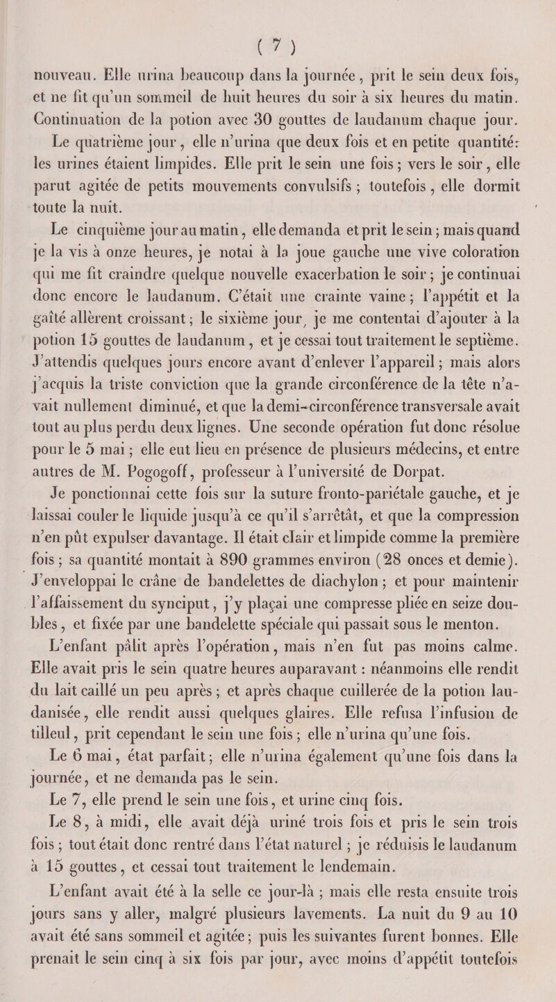 nouveau. Elle urina beaucoup dans la journée, prit le sein deux fois, et ne fit qu’un sommeil de huit heures du soir à six heures du matin. Continuation de la potion avec 30 gouttes de laudanum chaque jour. Le quatrième jour , elle n’urina que deux fois et en petite quantité: les urines étaient limpides. Elle prit le sein une fois ; vers le soir, elle parut agitée de petits mouvements convulsifs ; toutefois , elle dormit toute la nuit. Le cinquième jour au matin, elle demanda et prit le sein ; mais quand je la vis à onze heures, je notai à la joue gauche une vive coloration qui me fit craindre quelque nouvelle exacerbation le soir ; je continuai donc encore le laudanum. C’était une crainte vaine; l’appétit et la gaîté allèrent croissant ; le sixième jour, je me contentai d’ajouter à la potion 15 gouttes de laudanum, et je cessai tout traitement le septième. J’attendis quelques jours encore avant d’enlever l’appareil; mais alors j acquis la triste conviction que la grande circonférence de la tête n’a¬ vait nullemcnl diminué, et que la demi-circonférence transversale avait tout au plus perdu deux lignes. Une seconde opération fut donc résolue pour le 5 mai ; elle eut lieu en présence de plusieurs médecins, et entre autres de M. Pogogoff, professeur à l’université de Dorpat. Je ponctionnai cette fois sur la suture fronto-pariétale gauche, et je laissai couler le liquide jusqu’à ce qu’il s’arrêtât, et que la compression n’en pût expulser davantage. Il était clair et limpide comme la première fois ; sa quantité montait à 890 grammes environ (28 onces et demie). J’enveloppai le crâne de bandelettes de diachylon ; et pour maintenir l’affaissement du synciput, j’y plaçai une compresse pliée en seize dou¬ bles , et fixée par une bandelette spéciale qui passait sous le menton. L’enfant pâlit après l’opération, mais n’en fut pas moins calme. Elle avait pris le sein quatre heures auparavant : néanmoins elle rendit du lait caillé un peu après ; et après chaque cuillerée de la potion lau- danisée, elle rendit aussi quelques glaires. Elle refusa l’infusion de tilleul, prit cependant le sein une fois ; elle n’urina qu’une fois. Le 6 mai, état parfait; elle n’urina également qu’une fois dans la journée, et ne demanda pas le sein. Le 7, elle prend le sein une fois, et urine cinq fois. Le 8, à midi, elle avait déjà uriné trois fois et pris le sein trois fois ; tout était donc rentré dans l’état naturel ; je réduisis le laudanum à 15 gouttes, et cessai tout traitement le lendemain. L’enfant avait été à la selle ce jour-là ; mais elle resta ensuite trois jours sans y aller, malgré plusieurs lavements. La nuit du 9 au 10 avait été sans sommeil et agitée; puis les suivantes furent bonnes. Elle prenait le sein cinq à six fois par jour, avec moins d’appétit toutefois