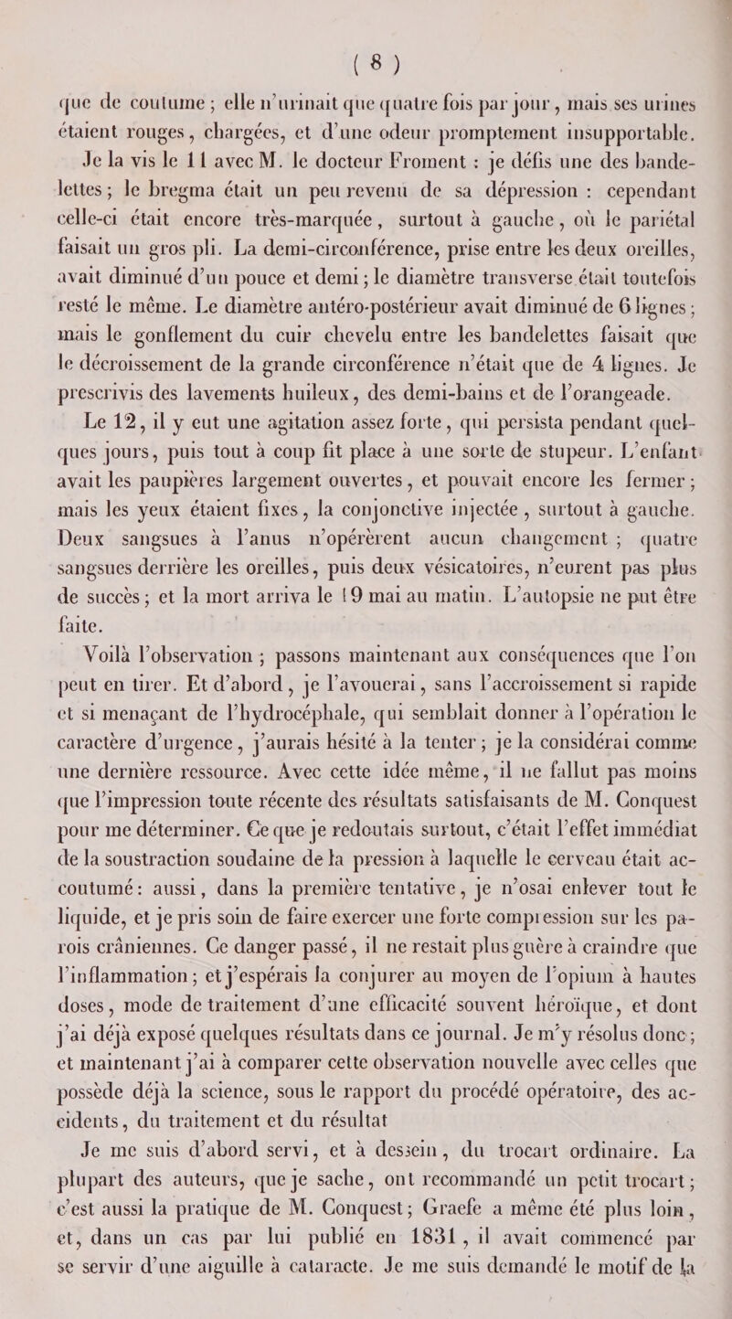 &lt;juc de coutume; elle n’ urinait que quatre fois par jour, mais ses urines étaient rouges, chargées, et d’une odeur promptement insupportable. Je la vis le 11 avec M. le docteur Froment : je défis une des bande¬ lettes ; le bregma était un peu revenu de sa dépression: cependant celle-ci était encore très-marquée, surtout à gauche, où le pariétal faisait un gros pli. La demi-circonférence, prise entre les deux oreilles, avait diminué d’un pouce et demi ; le diamètre transverse était toutefois resté le même. Le diamètre antéro-postérieur avait diminué de 6 lignes ; mais le gonflement du cuir chevelu entre les bandelettes faisait que le décroissement de la grande circonférence n’était que de 4 lignes. Je prescrivis des lavements huileux, des demi-bains et de l’orangeade. Le 12, il y eut une agitation assez forte, qui persista pendant quel¬ ques jours, puis tout à coup fit place à une soi’te de stupeur. L’enfant avait les paupières largement ouvertes, et pouvait encore les fermer ; mais les yeux étaient fixes, la conjonctive injectée , surtout à gauche. Deux sangsues à l’anus n’opérèrent aucun changement ; quatre sangsues derrière les oreilles, puis deux vésicatoires, n’eurent pas plus de succès ; et la mort arriva le ! 9 mai au matin. L’autopsie ne put être faite. Voilà l’observation ; jiassons maintenant aux conséquences que l'on peut en tirer. Et d’abord, je l’avouerai, sans l’accroissement si rapide et si menaçant de l’hydrocéphale, qui semblait donner à l’opération le caractère d’urgence , j’aurais hésité à la tenter ; je la considérai comme une dernière ressource. Avec cette idée même, il ne fallut pas moins que l’impression toute récente des résultats satisfaisants de M. Conquest pour me déterminer. Ce que je redoutais surtout, c’était l’effet immédiat de la soustraction soudaine de la pression à laquelle le cerveau était ac¬ coutumé : aussi, dans la première tentative, je n’osai enlever tout le liquide, et je pris soin de faire exercer une forte compression sur les pa¬ rois crâniennes. Ce danger passé, il ne restait plus guère à craindre que l’inflammation; et j’espérais la conjurer au moyen de l’opium à hautes doses, mode de traitement d’une efficacité souvent héroïque, et dont j’ai déjà exposé quelques résultats dans ce journal. Je m’y résolus donc ; et maintenant j’ai à comparer cette observation nouvelle avec celles que possède déjà la science, sous le rapport du procédé opératoire, des ac¬ cidents , du traitement et du résultat Je me suis d’abord servi, et à dessein, du trocart ordinaire. La plupart des auteurs, que je sache, ont recommandé un petit trocart; c’est aussi la pratique de M. Conquest; Graefe a même été plus loin, et, dans un cas par lui publié en 1831 , il avait commencé par se servir d’une aiguille à cataracte. Je me suis demandé le motif de la