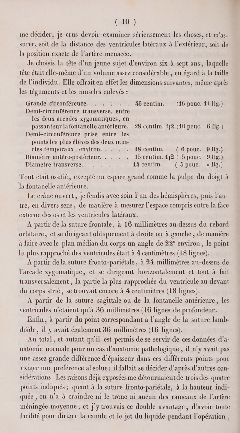 me décider, je crus devoir examiner sérieusement les choses, et m’as¬ surer, soit de la distance des ventricules latéraux à l’extérieur, soit de la position exacte de l’artère menacée. Je choisis la tète d’un jeune sujet d’environ six à sept ans, laquelle tête était elle-même d’un volume assez considérable , eu égard à la taille de l’individu. Elle offrait en effet les dimensions suivantes, même après les téguments et les muscles enlevés : Grande circonférence.46 eentim. (16 pouc. 11 lig.) Demi-circonférence transverse, entre les deux arcades zygomatiques, en passantsur lafontanelle antérieure. 28 eentim. 1j2 (10 pouc. 6 lig.) Demi-circonférence prise entre les points les pl us élevés des deux mus¬ cles temporaux , environ.18 eentim. ( 6 pouc. 9 lig.) Diamètre antéro-postérieur.15 eentim. 1[2 ( 5 pouc. 9 lig.) Diamètre transverse.14 eentim. ( 5 pouc. » lig.) Tout était ossifié, excepté un espace grand comme la pulpe du doigt à la fontanelle antérieure. Le crâne ouvert, je fendis avec soin l’un des hémisphères, puis l’au¬ tre, en divers sens, de manière à mesurer l’espace compris entre la face externe des os et les ventricules latéraux. A partir de la suture frontale, à 16 millimètres au-dessus du rebord orbitaire, et se dirigeant obliquement à droite ou à gauche , de manière à faire avec le plan médian du corps un angle de 22° environ, le point le plus rapproché des ventricules était à 4 centimètres (18 lignes). A partir de la suture fronto-pariétale, à 24 millimètres au-dessus de l’arcade zygomatique, et se dirigeant horizontalement et tout à fait transversalement, la partie la plus rapprochée du ventricule au-devant du corps strié , se trouvait encore à 4 centimètres (18 lignes). A partir de la suture sagittale ou de la fontanelle antérieure, les ventricules n’étaient qu’à 36 millimètres (16 lignes de profondeur. Enfin, à partir du point correspondant à l’angle de la suture lamb- doide, il y avait également 36 millimètres (16 lignes). Au total, et autant qu’il est permis de se servir de ces données d’a¬ natomie normale pour un cas d’anatomie pathologique , il n’y avait pas une assez grande différence d’épaisseur dans ces différents points pour exiger une préférence absolue : il fallait se décider d’après d’autres con¬ sidérations. Les raisons déjà exposées me détournaient de trois des quatre points indiqués ; quant à la suture fronto-pariétale, à la hauteur indi¬ quée , on n’a à craindre ni le tronc ni aucun des rameaux de l’artère méningée moyenne; et j’y trouvais ce double avantage, d’avoir toute facilité pour diriger la canule et le jet du liquide pendant l’opération ,