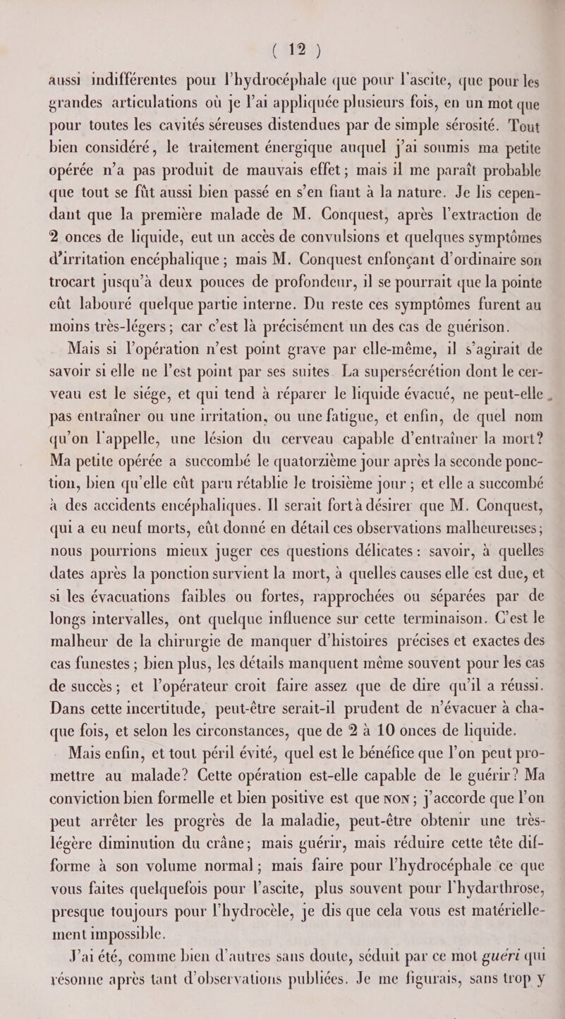 aussi indifférentes poui l’hydrocéphale que pour l’ascite, que pour les grandes articulations où je l’ai appliquée plusieurs fois, en un mot que pour toutes les cavités séreuses distendues par de simple sérosité. Tout bien considéré, le traitement énergique auquel j’ai soumis ma petite opérée n’a pas produit de mauvais effet ; mais il me paraît probable que tout se fût aussi bien passé en s’en fiant à la nature. Je lis cepen¬ dant que la première malade de M. Conquest, après l’extraction de *2 onces de liquide, eut un accès de convulsions et quelques symptômes d’irritation encéphalique ; mais M. Conquest enfonçant d’ordinaire son trocart jusqu’à deux pouces de profondeur, il se pourrait que la pointe eût labouré quelque partie interne. Du reste ces symptômes furent au moins très-légers; car c’est là précisément un des cas de guérison. Mais si l’opération n’est point grave par elle-même, il s’agirait de savoir si elle ne l’est point par ses suites La supersécrétion dont le cer¬ veau est le siège, et qui tend à réparer le liquide évacué, ne peut-elle pas entraîner ou une irritation, ou une fatigue, et enfin, de quel nom qu’on l’appelle, une lésion du cerveau capable d’entraîner la mort? Ma petite opérée a succombé le quatorzième jour après la seconde ponc¬ tion, bien qu elle eût paru rétablie Je troisième jour ; et elle a succombé à des accidents encéphaliques. Il serait fort à désirer que M. Conquest, qui a eu neuf morts, eût donné en détail ces observations malheureuses; nous pourrions mieux juger ces questions délicates : savoir, à quelles dates après la ponction survient la mort, à quelles causes elle est duc, et si les évacuations faibles ou fortes, rapprochées ou séparées par de longs intervalles, ont quelque influence sur cette terminaison. C’est le malheur de la chirurgie de manquer d’histoires précises et exactes des cas funestes ; bien plus, les détails manquent même souvent pour les cas de succès; et l’opérateur croit faire assez que de dire qu’il a réussi. Dans cette incertitude, peut-être serait-il prudent de n’évacuer à cha¬ que fois, et selon les circonstances, que de 2 à 10 onces de liquide. Mais enfin, et tout péril évité, quel est le bénéfice que l’on peut pro¬ mettre au malade? Cette opération est-elle capable de le guérir? Ma conviction bien formelle et bien positive est que non ; j’accorde que l’on peut arrêter les progrès de la maladie, peut-être obtenir une très- ère diminution du crâne; mais guérir, mais réduire cette tête dif¬ forme à son volume normal ; mais faire pour l’hydrocéphale ce que vous faites quelquefois pour l’ascite, plus souvent pour l’hydarthrose, presque toujours pour l’hydrocèle, je dis que cela vous est matérielle¬ ment impossible. J’ai été, comme bien d’autres sans doute, séduit par ce mot guéri qui résonne après tant d’observations publiées. Je me figurais, sans trop y