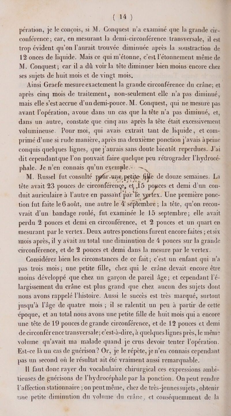 ( &gt;4 ) pération, je le conçois, si M. Gonquest n’a examiné que la grande cir¬ conférence; car, en mesurant la demi-circonférence transversale, il est trop évident qu’on l’aurait trouvée diminuée après la soustraction de 12 onces de liquide. Mais ce qui m’étonne, c’est l’étonnement môme de M. Gonquest ; car il a dû voir la tête diminuer bien moins encore chez ses sujets de huit mois et de vingt mois. Ainsi Graefe mesure exactement la grande circonférence du crâne; et après cinq mois de traitement, non-seulement elle n’a pas diminué, mais elle s’est accrue d’un demi-pouce. M. Conquest, qui ne mesure pas avant l’opération, avoue dans un cas que la tête n’a pas diminué, et, dans un autre, constate que cinq ans après la tête était excessivement volumineuse. Pour moi, qui avais extrait tant de liquide, et com¬ primé d’une si rude manière, après ma deuxième ponction j’avais à peine conquis quelques lignes, que j’aurais sans doute bientôt reperdues. J’ai dit cependant que l’on pouvait faire quelque peu rétrograder l’hydrocé¬ phale. Je n’en connais qu’un exemple.- M. Russel fut consulté partir.une,petite- fJUe de douze semaines. La tète avait 23 pouces de circonférence* etf .15 ponces et demi d’un con¬ duit auriculaire à l’autre en passant’ par'lè v^rtex. Une première ponc¬ tion fut faite le 6 août, une autre le 41 septembre ; la tête, qu’on recou¬ vrait d’un bandage roulé, fut examinée le 15 septembre; elle avait perdu 2 pouces et demi en circonférence, et 2 pouces et un quart en mesurant par le vertex. Deux autres ponctions furent encore faites ; et six mois après, il y avait au total une diminution de 4 pouces sur la grande circonférence, et de 2 pouces et demi dans la mesure par le vertex. Considérez bien les circonstances de ce fait; c’est un enfant qui n’a pas trois mois ; une petite fdle, chez qui le crâne devait encore être moins développé que chez un garçon de pareil âge; et cependant l'é¬ largissement du crâne est plus grand que chez aucun des sujets dont nous avons rappelé l’histoire. Aussi le succès est très marqué, surtout jusqu’à l’âge de quatre mois ; il se ralentit un peu à partir de cette époque, et au total nous avons une petite fille de huit mois qui a encore une tête de 19 pouces de grande circonférence, et de 12 pouces et demi de circonfér ence transversale ; c’est-à-dire, à quelques lignes près, le même volume qu’avait ma malade quand je crus devoir tenter l’opération. Est-ce là un cas de guérison? Or, je le répète, je n’en connais cependant pas un second où le résultat ait été vraiment aussi remarquable. Il faut donc rayer du vocabulaire chirurgical ces expressions ambi¬ tieuses de guérisons de l’hydrocéphale par la ponction. On peut rendre l’affection stationnaire ; on peut même, chez de très-jeunes sujets, obtenir mie petite diminution du volume du crâne, et conséquemment de la