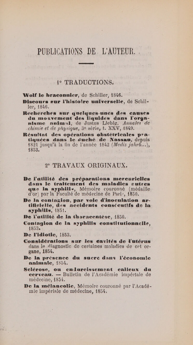 PUBLICATIONS DE L’AUTEUR. 1» TRADUCTIONS. Wolf le braconnier, de Schiller, 1846. Discours sur rhisfoirc universelle, de Schil¬ ler, 1846. Recherches sur qnciqaes uncs des causes du moa.vement des liquides dans l’orga¬ nisme nnimrtl, de Juslus Liebig. Annales de chimie et de physique, 3“ série, t. XXV, 1849. Résultat des opérations obstétricales pra¬ tiquées dans le duché de IVassau, depuis 1821 jusqu’à la fin de l’année 1842 [Mediz jahrb..,), 1853. 2“ TRAVAUX ORIGINAUX. De l’atllité des préparations mercurielles dans le traitement des maladies entres que la syphiii»#, Mémoire couronné (médaille d'or) parla Faculté de médecine de Pari'’, 1850. De la contusion, par voie d’inoculation ar¬ tificielle, des accidents consécutifs de la syphilis, 1851. De k’atilitc de la thorneentèse, 1850. Contagion de la syphilis constitutionnelle, 1853* De l’idiotie, 1853. Considérations sur les cavités de l'utérus dans le diagnostic de certaines maladies de crt or¬ gane, 1854. De la présence du sucre dans l’économie animale, 1854. Sclérose, ou enilarcissement calleiijt du cerveau. — Bulletin de l’Académie impériale de médecine, 1854. De la mélancolie, Mémoire couronné par l’Acadé¬ mie impériale de médecine, 1854;