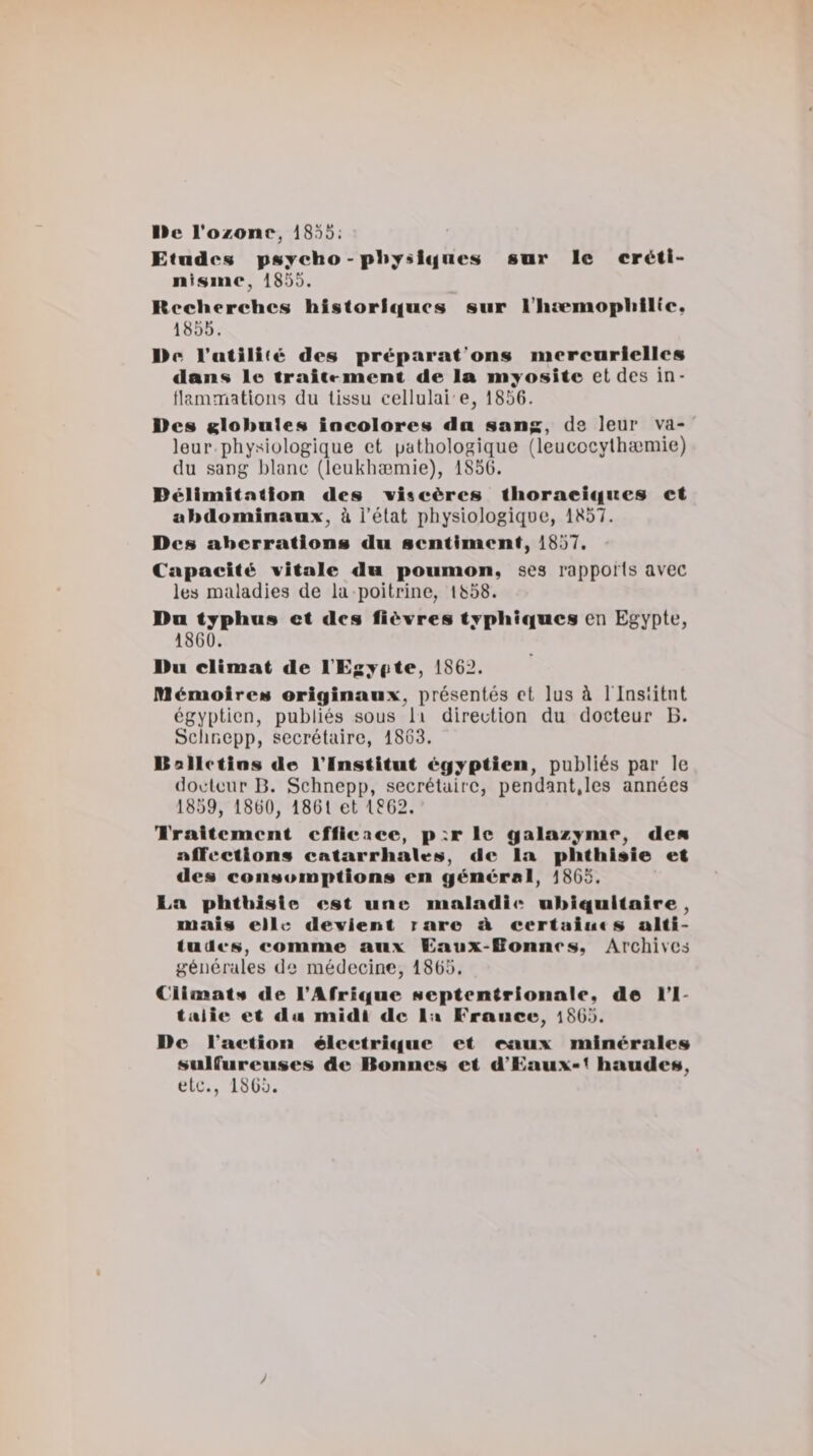 Ile Toxonr, 1855: Etndew pMjcho - p1i;;f«l&lt;|neM sar le créti- ni^iiic, 1855. Recherches historl&lt;|ucs sur l’IucmophlKc. 1855. Ue l’iitili »c des préparaf’ons mercurielles dans le tralcrmcnt. de la myosite et des in- llammatloiis du tissu cellulai e, 1856. Des Klohnles incolores du son;;, de leur va* ' leur physiologique et pathologique (leucocythæmie) du sang blanc (leukhæmie), 1856. Délimitation des srlscères thoraei«iucs et abdominaux^ à l’état physiologique, 1857. Des aberrations du sentiment, 1857. Capacité xitnle du poumon, ses rapports avec les maladies de la poitrine, 1858. Du typhus et des fièvres typhiques en Egypte, 1860. llu climat de rEj:yi&gt;te, 1862. Mémoires originaux, présentés et lus à l lnslitnt égyptien, publiés sous li direction du docteur B. Sclinepp, secrétaire, 1863. Uolictins de l'Institut égyptien, publiés par le docteur B. Schnepp, secrétaire, pendant,les années 1859, 1860, 1861 et 1862. Traitement efficace, p :r le galazyme, des affections catarrhales, de la phthisie et des consomptions en général, 1865. La phthisie est une maladie ubiquitaire, mais elle devient rare ù. certuiut s alti¬ tudes, comme aux Eaux-Donnes, Archives générales de médecine, 1865. Climats de l’Afrique septentrionale, de l'I¬ talie et du midi de lu France, l865. De l’aetion élcetriqne et ennx minérales snlfnrenses de Bonnes et d’Eaux-^ handes, etc., 1865. y