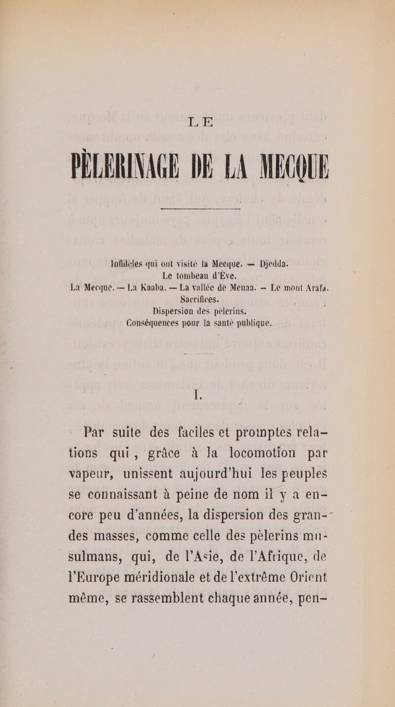 Infidèles qui ont visité la Mecque. ^ Djedda. Le tombeau d’Ève. La Mecque. — La Kaaba. — La vallée de Menaa. - Le mont Arafa. Sacrifices. Dispersion des pèlerins. Conséquences pour la santé publique. I. a Par suite des faciles et promptes rela¬ tions qui , grâce à la locomotion par vapeur, unissent aujourd’hui les peuples se connaissant à peine de nom il y a en¬ core peu d’années, la dispersion des gran-^ des masses, comme celle des pèlerins mu¬ sulmans, qui, de l’Asie, de l’Afrique, de l’Europe méridionale et de l’extrême Orient même, se rassemblent chaque année, pcn-