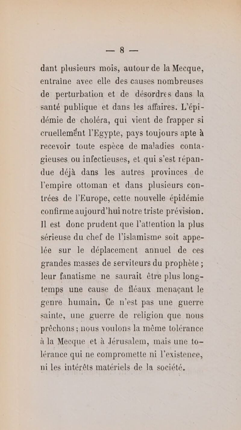 dant plusieurs mois, autour de la Mecque, entraîne avec elle des causes nombreuses de perturbation et de désordres dans la santé publique et dans les affaires. L’épi¬ démie de choléra, qui vient de frapper si cruellement l’Egypte, pays toujours apte à recevoir toute espèce de maladies conta- gieuses ou infectieuses, et qui s’est répan¬ due déjà dans les autres provinces de l’empire ottoman et dans plusieurs con¬ trées de l’Europe, cette nouvelle épidémie confirme aujourd’hui notre triste prévision. J1 est donc prudent que l’attention la plus sérieuse du chef de l’islamisme soit appe¬ lée sur le déplacement annuel de ces grandes muasses de serviteurs du prophète ; leur fanatisme ne saurait être plus long¬ temps une cause de fléaux menaçant le genre humain. Ce n’est pas une guerre sainte, une guerre de religion que nous prêchons; nous voulons la même tolérance à la Mecque et à Jérusalem, mais une to¬ lérance qui ne compromette ni l’existence, ni les intérêts matériels de la société.