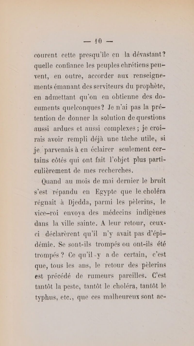courent cette presqu’île en la dévastant? quelle confiance les peuples chrétiens peu¬ vent, en outre, accorder aux renseigne¬ ments émanant des serviteurs du prophète, •en admettant qu’on en obtienne des do¬ cuments quelconques? Je n’ai pas la pré¬ tention de donner la solution de questions aussi ardues et aussi complexes ; je croi¬ rais avoir rempli déjà une tâche utile, si je parvenais à en éclairer seulement cer¬ tains côtés qui ont fait l’objet plus parti¬ culièrement de mes recherches. Quand au mois de mai dernier le bruit s’est répandu en Egypte que le choléra régnait à Djedda, parmi les pèlerins, le vice-roi envoya des médecins indigènes dans la ville sainte. A leur retour, ceux- ci déclarèrent qu’il n’y avait pas d’épi¬ démie. Se sont-ils trompés ou ont-ils été trompés? Ce qu’il-y a de certain, c’est que, tous les ans, le retour des pèlerins est précédé de rumeurs pareilles. C’est tantôt la peste, tantôt le choléra, tantôt le typhus, etc., que ces malheureux sont ac-