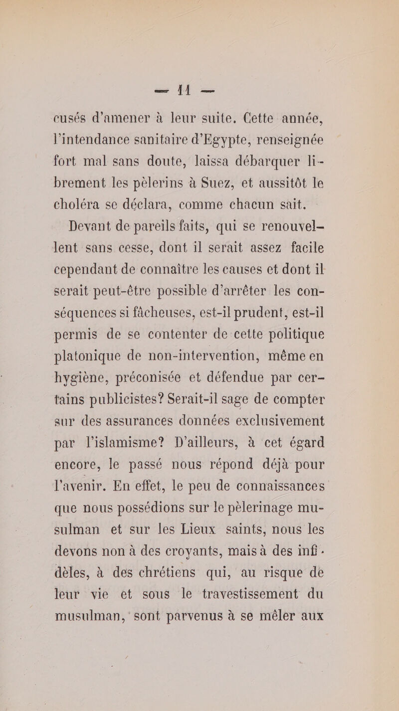 cusés d’amener à leur suite. Cette année, l’intendance sanitaire d’Egypte, renseignée fort mal sans doute, laissa débarquer li - brement les pèlerins à Suez, et aussitôt le choléra se déclara, comme chacun sait. Devant de pareils faits, qui se renouvel¬ lent sans cesse, dont il serait assez facile cependant de connaître les causes et dont il serait peut-être possible d’arrêter les con¬ séquences si fâcheuses, est-il prudent, est-il permis de se contenter de cette politique platonique de non-intervention, même en hygiène, préconisée et défendue par cer¬ tains publicistes? Serait-il sage de compter sur des assurances données exclusivement par l’islamisme? D’ailleurs, à cet égard encore, le passé nous répond déjà pour l’avenir. En effet, le peu de connaissances que nous possédions sur le pèlerinage mu¬ sulman et sur les Lieux saints, nous les devons non à des croyants, mais à des inC * dèles, à des chrétiens qui, au risque de leur vie et sous le travestissement du musulman,“ sont parvenus à se mêler aux