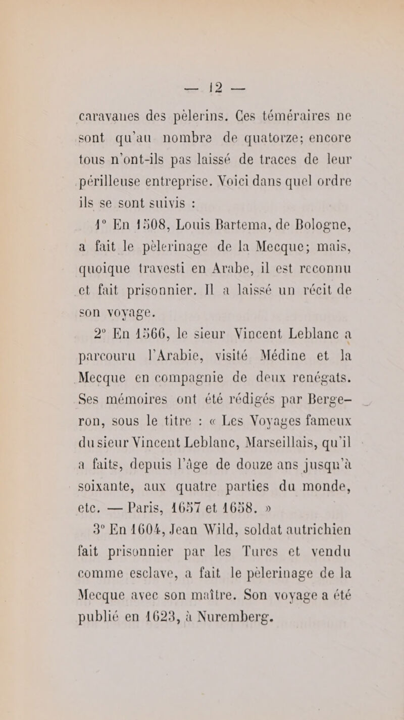 caravanes dos pèlerins. Ces téméraires ne sont c|Li’an nombre de quatorze; encore tons n’ont-ils pas laissé de traces de leur /périlleuse entreprise. Voici dans quel ordre ils se sont suivis : r En io08, Louis Bartema, de Bologne, a fait le pèlerinage de la Mecque; mais, quoique travesti en Arabe, il est reconnu et fait prisonnier. Il a laissé un récit de son voyage. 2' En loGG, le sieur Vincent Leblanc a parcouru l’Arabie, visité Médine et la .Mecque en compagnie de deux renégats. Ses mémoires ont été rédigés par Berge- ron, sous le titre : « Les Voyages fameux dusienr Vincent Leblanc, Marseillais, qu’il a faits, depuis l’age de douze ans jusqu’à soixante, aux quatre parties du monde, etc. —Paris, 11)57 et 1658. » 3 En 1604, Jean Wild, soldat autrichien fait prisonnier par les Turcs et vendu comme esclave, a fait le pèlerinage de la Mecque avec son nnutre. Son voyage a été publié en 1623, à Nuremberg.