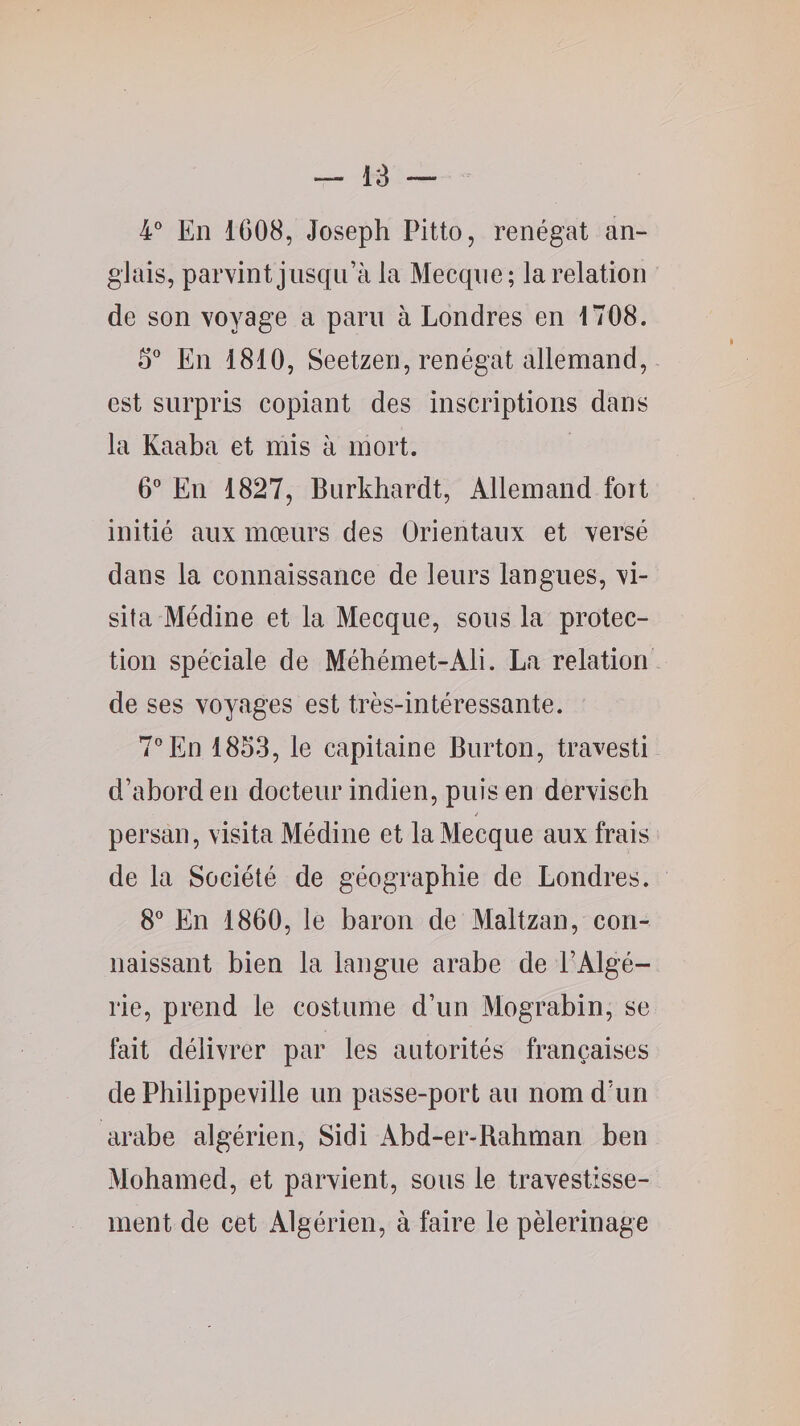 4° En 1608, Joseph Pitto, renégat an¬ glais, parvint jusqu’à la Mecque; la relation de son voyage a paru à Londres en 1708. S* En 1810, Seetzen, renégat allemand, est surpris copiant des inscriptions dans la Kaaba et mis à mort. G'’ En 1827, Burkhardt, Allemand foit initié aux mœurs des Orientaux et versé dans la connaissance de leurs langues, vi¬ sita Médine et la Mecque, sous la protec¬ tion spéciale de Méhémet-Ali. La relation de ses voyages est très-intéressante. 7” En 1853, le capitaine Burton, travesti d’abord en docteur indien, puis en dervisch persan, visita Médine et la Mecque aux frais de la Société de géographie de Londres. S'’ En 1860, le baron de Maltzan, con¬ naissant bien la langue arabe de l’Algé¬ rie, prend le costume d’un Mograbin, se fait délivrer par les autorités françaises de Philippeville un passe-port au nom d’un arabe algérien, Sidi Abd-er-Bahman ben Mohamed, et parvient, sous le travestisse¬ ment de cet Algérien, à faire le pèlerinage