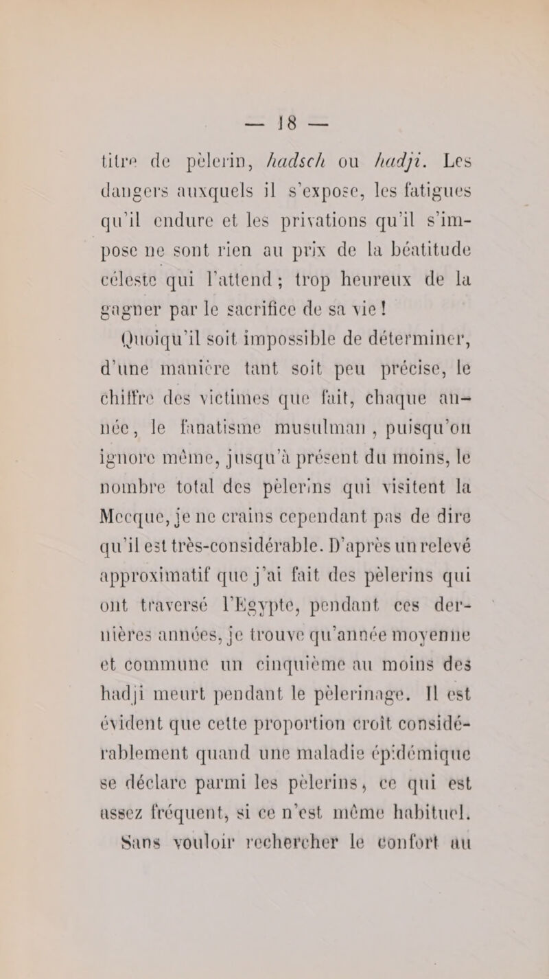 J8 — tilr&lt;‘ de pèlerin, hadsc/i ou liadji. Les dangers auxquels il s’expose, les fatigues qu’il endure et les privations qu’il s’im¬ pose ne sont rien au prix de la béatitude eélestc qui l’attend ; trop heureux de la gagner par le saerificc de sa vie ! Quoiqu’il soit impossible de déterminer, d’une manière tant soit peu précise, le chilfre des xictimes que fait, chaque an¬ née, le fanatisme musulman , puisqu’on ignore même, jusqu’à présent du moins, le nombre total des pèlerins qui visitent la Mecque, je ne crains cependant pas de dire qu’il est très-considérable. D’après un relevé approximatif que j’ai fait des pèlerins qui ont traversé l’Egypte, pendant ces der¬ nières armées, je ti-ouve qu’année moyenne et commune un cinquième au moins des hadji meurt pendant le pèlerinage. Il est évident que cette propoi’tion ci’oît considé¬ rablement quand une maladie épidémique se déclare parmi les pèlerins, ce qui est assez fréquent, si ce n’est meme habituel. Sans vouloir l’echereher le confort au