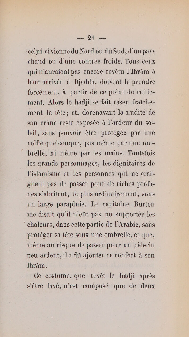 ce]iii-ci\1eniiedii Nord ou du Sud, d’un pays chaud ou d’une contrée froide. Tous ceux qui n’auraient pas encore rexêtu Tlbrâm à leur arrivée à Djedda, doivent le prendre forcément, à partir de ce point de rallie¬ ment. Alors le hadji se fait raser fraîche¬ ment la tête; et, dorénavant la nudité de son crâne reste exposée à l’ardeur du so¬ leil, sans pouvoir être protégée par une coiffe quelconque, pas même par une om¬ brelle, ni même par les mains. Toutefois les grands personnages, les dignitaires de l’islamisme et les personnes qui ne crai¬ gnent pas de passer pour de riches profa¬ nes s’abritent, le plus ordinairement, sous un large parapluie. Le capitaine Burton me disait qu’il n’eût pas pu supporter les * chaleurs, dans cette partie de l’Arabie, sans protéger sa tête sous une ombrelle, et que, même au risque de passer pour un pèlerin peu ardent, il a dû ajouter ce confort à son ïhrâm. Ce costume, que revêt le hadji après s’êlre lavé, n’est composé que de deux