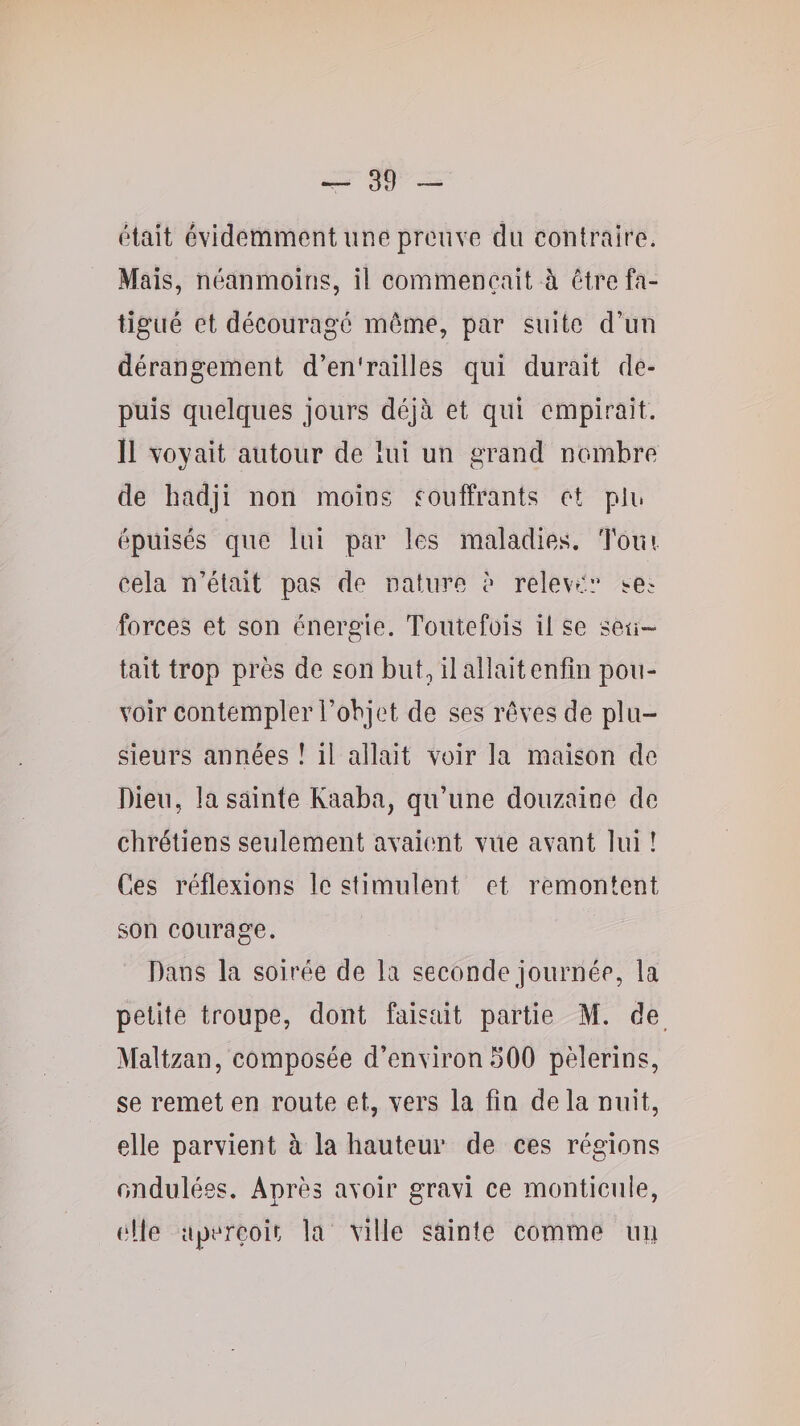 (Hait évidemment une prouve du contraire. Mais, néanmoins, il commençait à être fa¬ tigué et décourage meme, par suite d’un dérangement d’en'railles qui durait de¬ puis quelques jours déjà et qui empirait. Il voyait autour de lui un grand nombre de hadji non moins souffrants et plu épuisés que lui par les maladies. Toui cela n’était pas de nature è relever se^ forces et son énergie. Toutefois il se sen¬ tait trop près de son but, il allait enfin pou¬ voir contempler l’objet de ses rêves de plu¬ sieurs années ! il allait voir la maison do Dieu, la sainte Kaaba, qu’une douzaine de chrétiens seulement avaient vite avant lui ! Ces réflexions le stimulent et remontent son courage. Dans la soirée de la seconde journée, la petite troupe, dont faisait partie M. de Maltzan, composée d’environfiOO pèlerins, se remet en route et, vers la fin de la nuit, elle parvient à la hauteur de ces régions ondulées. Après avoir gravi ce monticule, (‘lie aperçoit la ville sainte comme uit