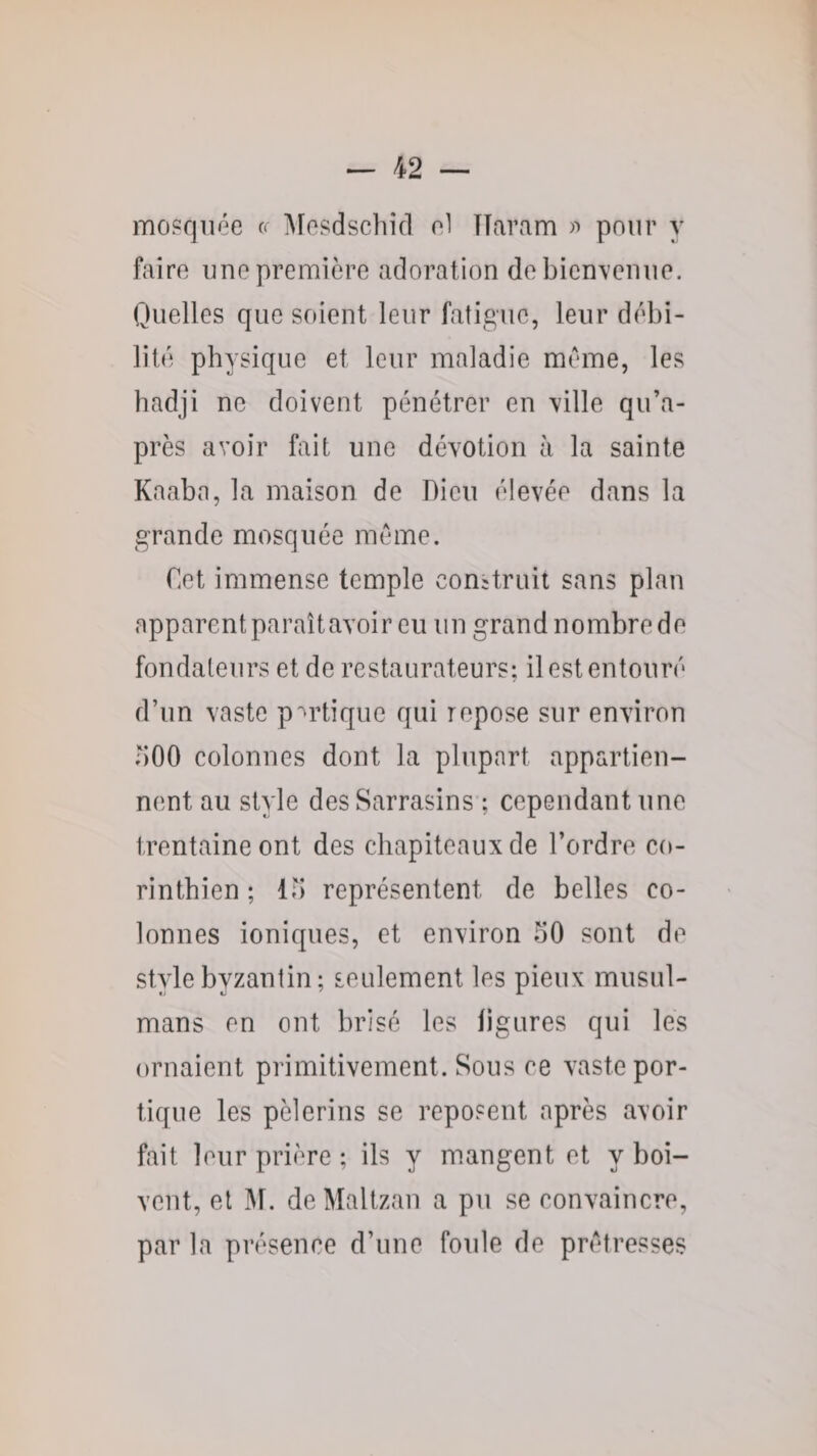 mosquée iMesdschicl e1 ÏTaram pour y faire une première adoration de bienvenue. Quelles que soient leur fatigue, leur débi¬ lité physique et leur maladie meme, les badji ne doivent pénétrer en ville qu’a- près avoir fait une dévotion à la sainte Kaabn, la maison de Dieu élevée dans la grande mosquée même. Cet immense temple conUruit sans plan apparent paraîtavoir eu un grand nombre de fondateurs et de restaurateurs; il est entouré d’un vaste p^-rtique qui repose sur environ ;)00 colonnes dont la plupart appartien¬ nent au style des Sarrasins ; cependant une trentaine ont des chapiteaux de l’ordre co- rinthien ; lu représentent de belles co¬ lonnes ioniques, et environ 50 sont de style byzantin ; seulement les pieux musul¬ mans en ont brisé les ligures qui les ornaient primitivement. Sous ce vaste por¬ tique les pèlerins se reposent après avoir fait leur prière ; ils y mangent et y boi¬ vent, et ]\r. deMaltzan a pu se convaincre, par la présence d’une foule de prétresses