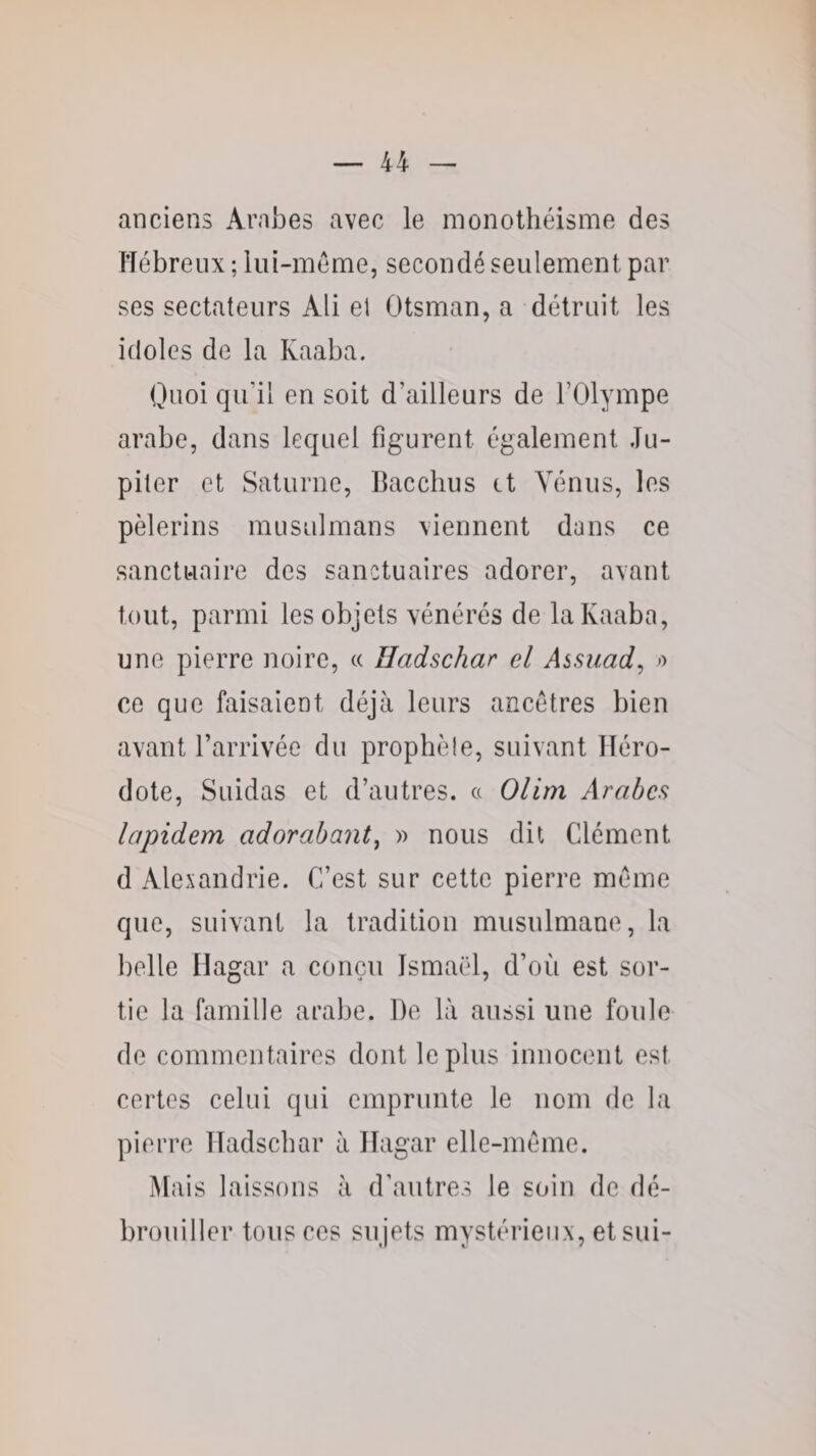 anciens Arabes avec le monothéisme des Hébreux ; liii-méme, secondé seulement par ses sectateurs Ali el Otsman, a détruit les idoles de la Kaaba. Quoi qu’il en soit d’ailleurs de l’Olympe arabe, dans lequel figurent également Ju¬ piter et Saturne, Hacchus et Vénus, les pèlerins musulmans viennent dans ce sanctuaire des sanctuaires adorer, avant tout, parmi les objets vénérés de la Kaaba, une pierre noire, « Hadschar el Assiiad^ o ce que faisaient déjà leurs ancêtres bien avant l’arrivée du prophèle, suivant Héro¬ dote, Suidas et d’autres. « Olim Arabes lapidem adorabant^ » nous dit Clément d Alexandrie. C’est sur cette pierre même que, suivant la tradition musulmane, la belle Hagar a conçu Ismaël, d’où est sor¬ tie la famille arabe. De là aussi une foule do commentaires dont le plus innocent est certes celui qui emprunte le nom de la pierre Hadschar à Hagar elle-même. Mais laissons à d’autres le soin de dé¬ brouiller tous ces sujets mystérieux, et sui-