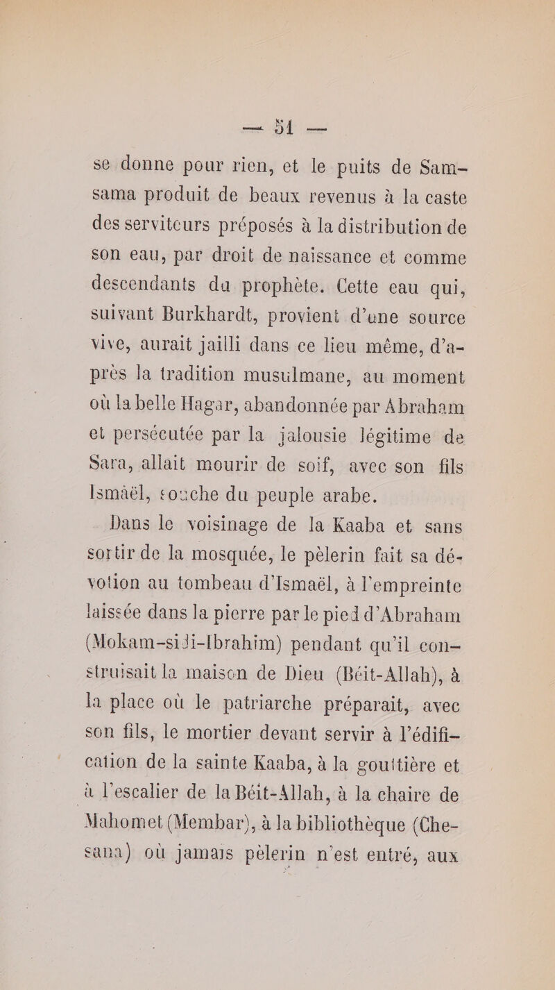 se donne pour rien, et le puits de Sam- sama produit de beaux revenus à la caste des serviteurs préposés à la distribution de son eau, par droit de naissance et comme descendants du prophète. Cette eau qui, suivant Burkhardt, provient d’une source vive, aurait jailli dans ce lieu même, d’a¬ près la tradition musulmane, au moment où la belle Hagar, abandonnée par x4braham et persécutée par la jalousie légitime de Sara, allait mourir de soif, avec son fils Ismcâël, touche du peuple arabe. Bans le voisinage de la Kaaba et sans sortir de la mosquée, le pèlerin fait sa dé¬ votion au tombeau d’Ismaël, à l’empreinte laissée dans la pierre parle piedd’Abraham (Mokam-siJi-lbrahim) pendant qu’il con¬ struisait la maison de Dieu (Béit-Allah), à la place où le patriarche préparait, avec son fds, le mortier devant servir à l’édifi¬ cation de la sainte Kaaba, à la gouttière et a 1 escalier de la Bélt-Allah, à la chaire de Mahomet (Membar), à la bibliothèque (Che- sana) où jainats pèlerin n’est entrée aux