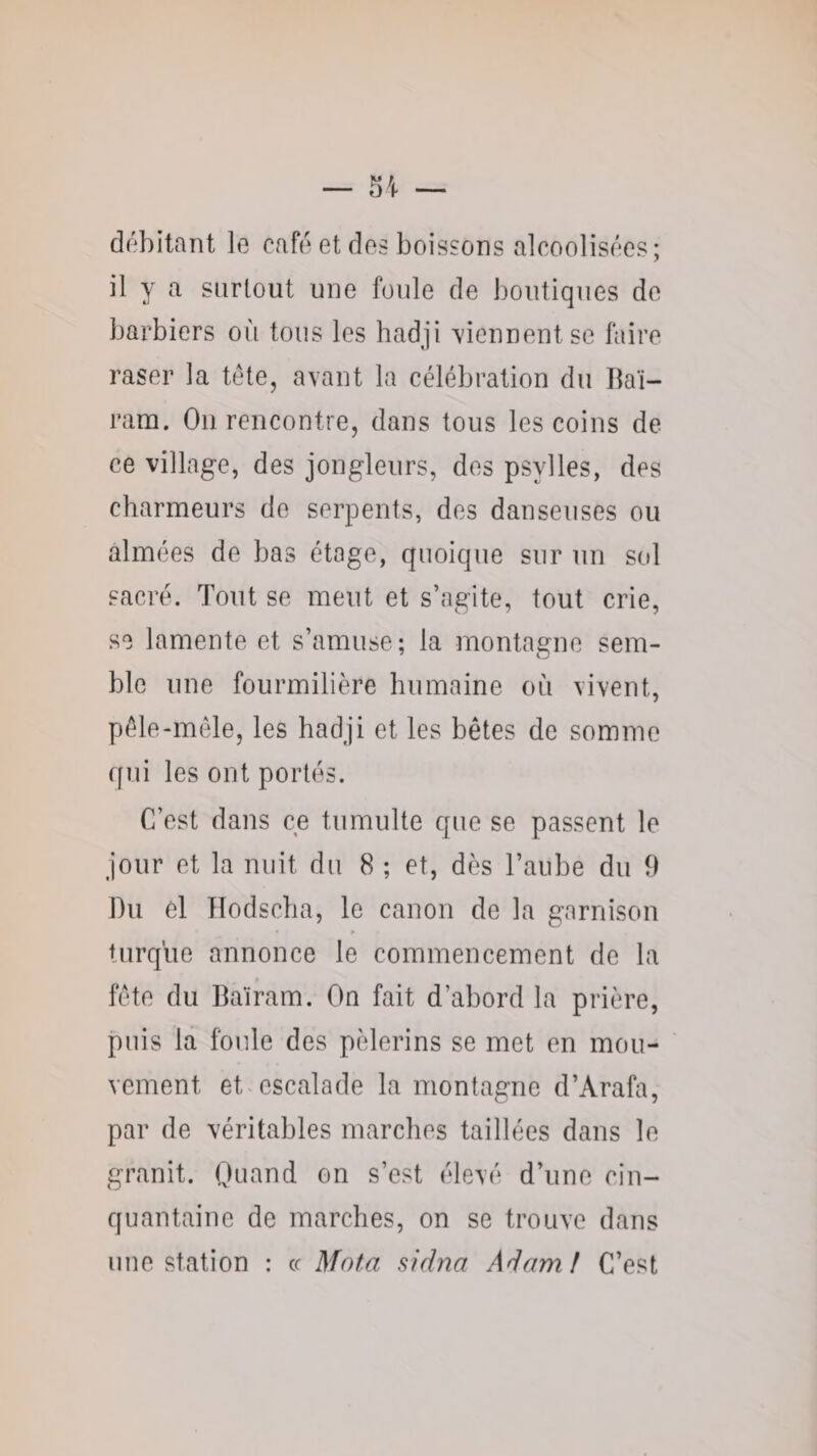 débitant le café et des boissons alcoolisées; il y a surtout une foule de boutiques de barbiers où tons les hadji tiennent se faire raser la tête, avant la célébration du Ilaï- ram. Ou rencontre, dans tous les coins de ce village, des jongleurs, des psylles, des charmeurs de serpents, des danseuses ou aimées de bas étage, quoique sur un sol sacré. Tout se meut et s’agite, tout crie, so lamente et s’amuse; la montagne sem¬ ble une fourmilière humaine où vivent, pêle-mêle, les hadji et les bêtes de somme qui les ont portés. C’est dans ce tumulte que se passent le jour et la nuit du 8 ; et, dès l’aube du 9 Du cl Hodscha, le canon de la garnison turque annonce le commencement de la fête du Baïram. On fait d’abord la prière, puis la foule des pèlerins se met en mou¬ vement et escalade la montagne d’Arafa, par de véritables marches taillées dans le granit. Quand on s’est élevé d’une cin¬ quantaine de marches, on se trouve dans une station : cc Mota sidna Adam! C’est