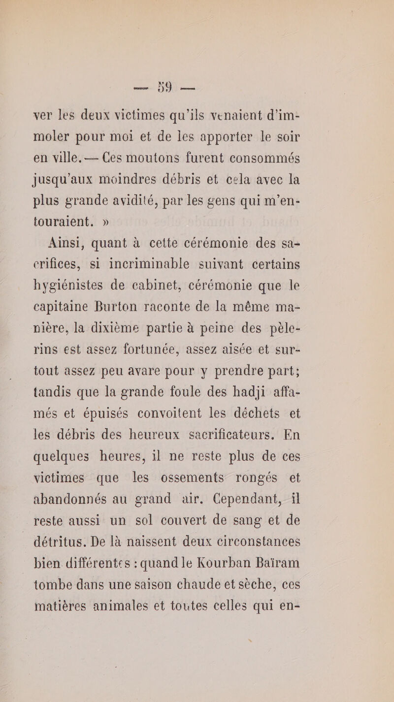 ver les deux victimes qu’ils venaient d’im¬ moler pour moi et de les apporter le soir en ville. — Ces moutons furent consommés jusqu’aux moindres débris et cela avec la plus grande avidité, par les gens qui m’en¬ touraient. » Ainsi, quant à cette cérémonie des sa^ orifices, si incriminable suivant certains hygiénistes de cabinet, cérémonie que le capitaine Burton raconte de la même ma¬ nière, la dixième partie à peine des pèle¬ rins est assez fortunée, assez aisée et sur¬ tout assez peu avare pour y prendre part; tandis que la grande foule des hadji affa¬ més et épuisés convoitent les déchets et les débris des heureux sacrificateurs. En quelques heures, il ne reste plus de ces victimes que les ossements rongés et abandonnés au grand air. Cependant, il reste aussi un sol couvert de sang et de détritus. De là naissent deux circonstances bien différentes : quand le Kourban Baïram tombe dans une saison chaude et sèche, ces matières animales et toutes celles qui en-