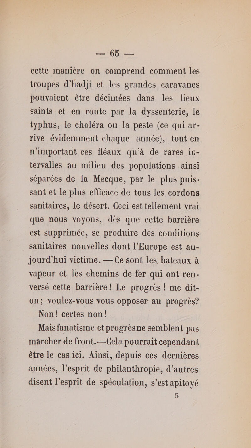 cette manière on comprend comment les troupes d’hadji et les grandes caravanes pouvaient être décimées dans les lieux saints et en route par la dyssenterie, le typhus, le choléra ou la peste (ce qui ar¬ rive évidemment chaque année), tout en n’important ces fléaux qu’à de rares ic- tervalles au milieu des populations ainsi séparées de la Mecque, par le plus puis¬ sant et le plus efficace de tous les cordons sanitaires, le désert. Ceci est tellement vrai que nous voyons, dès que cette barrière est supprimée, se produire des conditions sanitaires nouvelles dont l’Europe est au¬ jourd’hui victime. — Ce sont les. bateaux à vapeur et les chemins de fer qui ont ren¬ versé cette barrière ! Le progrès ! me dit- on ; voulez-vous vous opposer au progrès? Non! certes non! Mais fanatisme et progrès ne semblent pas marcher de front.—Cela pourrait cependant être le cas ici. Ainsi, depuis ces dernières années, l’esprit de philanthropie, d’autres disent l’esprit de spéculation, s’est apitoyé 5