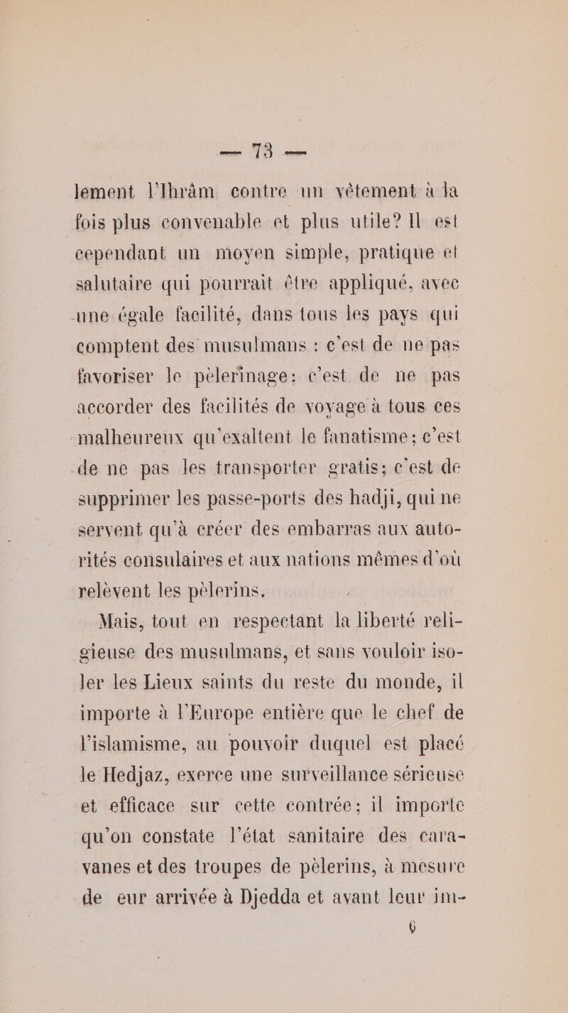 lement l’Ihrâm contre un Yétemeiit k la fois plus convenable et plus utile? 11 est cependant un mo^aui simple, pratique et salutaire qui pourrait etre appliqué, avec -une égale facilité, dans tous les pays qui comptent des musulmans : c’est de ne pas favoriser le pèlerinage: c’est de ne pas accorder des facilités de voyage à tous ces malheureux qu’exaltent le fanatisme; c’est de ne pas les transporter gratis; c’est de supprimer les passe-ports des hadji, qui ne servent qu’à créer des embarras aux auto¬ rités consulaires et aux nations memes d’oîi relèvent les pèlerins. Mais, tout en respectant la liberté reli¬ gieuse des musulmans, et sans vouloir iso¬ ler les Lieux saints du reste du monde, il importe à l’Europe entière que le chef de l’islamisme, au pouvoir duquel est placé le Hedjaz, exerce une surveillance sérieuse et officace sur cette contrée; il importe qu’on constate l’état sanitaire des cara¬ vanes et des troupes de pèlerins, à mesure de eur arrivée à Djedda et avant leui’ im- u