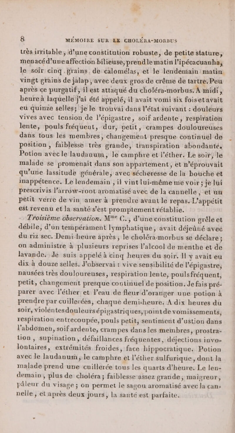 très irritable, d’une constitution robuste, de petite stature, menacé d’une affection bilieuse, prend le matin ripécacuanha,^ le soir cinq.grains de calomélas, et le lendemain matin grains de jalap, avec deux gros de crème de tartre.Peu après ce purgatif, il est attaqué du cboléra-morbus. A midi, heure à laquelle j’ai été appelé, il avait vomi six fois et avait eu quinze sellesj je le trouvai dans l’état suivant : douleurs vives avec tension,de l’épigastre, soif ardente , respiration lente, pouls fréquent, dur, petit, crampes douloureuses dans tous les membres, changement presque continuel de position, faiblesse très grande, transpiration abondante* Potion avec le laudanum, le camphre et l’éther. Le soir, le malade se promenait dans son appartement, et n’éprouvait qu’une lassitude générale, avec sécheresse de la bouche et inappétence. Le lendemain , il vint lui-même me voir • je lui prescrivis l’arrow-root aromatisé avec de la cannelle , et un petit verre de vin amer à prendre avant le repas. L’appétit est revenu et la santé s’est promptement rétablie. Troisième observation, M™** C., d’une constitution grêle et débile, d’un tempérament lymphatique, avait déjeuné avec du riz sec. Demi-heure après, le choléramorbus se déclare^ on administre à plusieurs reprises l’alcool de menthe et de lavande. Je suis appelé à cinq heures du soir. Il y avait eu dix à douze selles. J’observai : vive sensibilité de l’épigastre, nausées très douloureuses, respiration lente, pouls fréquent, petit, changement presque continuel de position. Je fais pré¬ parer avec l’éther et l’eau de fleur d’oranger une potion à prendre par cuillerées, chaque demi-heure. A dix heures du soir, violentes douleurs épi gastriques, ])oi ni de vomissements, respiration entrecoupée, pouls petit, sentiment d’ustion dans 1 abdomen, soif ardente, crampes dans les membres, prostra¬ tion , supination, défaillances fréquentes , déjections invo¬ lontaires, extrémités froides, face hippocratique. Potion avec le laudanurh, le camphre et l’éther sulfurique, dont la malade prend une cuillerée tous les quarts d’heure. Le len¬ demain, plus de choléra J faiblesse assez grande, maigreur, l’êleur du visage j on permet le sagou aromatisé avec la can¬ nelle , et après deux jours, la santé est parfaite.