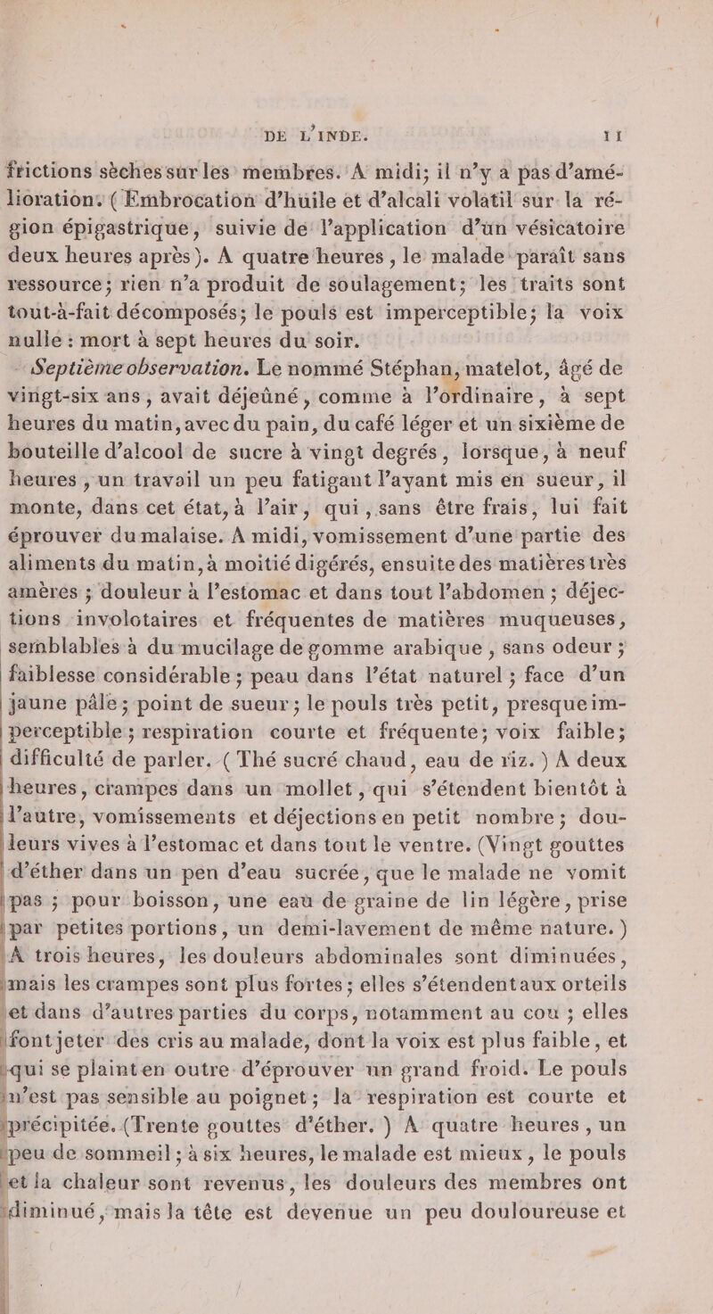 frictions sèches surles membres. A midi; il n’y a pas d’amé¬ lioration. ( Embrocation d’huile et d’alcali volatil sur la ré¬ gion épigastrique, suivie de l’application d’un vésicatoire deux heures après ). A quatre heures , le malade paraît sans ressource; rien n’a produit de soulagement; les traits sont îout-à-fait décomposés; le pouls est imperceptible; la voix nulle : mort à sept heures du soir. Septième observation. Le nommé Stéphan, matelot, âgé de vingt-six ans, avait déjeuné, comme à l’ordinaire, à sept heures du matin, avec du pain, du café léger et un sixième de bouteille d’alcool de sucre à vingt degrés, lorsque, à neuf heures , un travoil un peu fatigant l’ayant mis en sueur, il monte, dans cet état, à l’air, qui , sans être frais, lui fait éprouver du malaise. A midi, vomissement d’une partie des aliments du matin, à moitié digérés, ensuite des matières très amères ; douleur à l’estomac et dans tout l’abdomen ; déjec¬ tions invoîotaires et fréquentes de matières muqueuses, semblables à du mucilage de gomme arabique , sans odeur ; faiblesse considérable; peau dans l’état naturel ; face d’un jaune pâle; point de sueur; le pouls très petit, presqueim- perceptible ; respiration courte et fréquente; voix faible; difficulté de parler. ( Thé sucré chaud, eau de riz. ) A deux heures, crampes dans un mollet, qui s’étendent bientôt à l’autre, vomissements et déjections en petit nombre; dou¬ leurs vives à l’estomac et dans tout le ventre. (Vingt gouttes ' d’éther dans un pen d’eau sucrée, que le malade ne vomit I pas ; pour boisson, une eau de graine de lin légère, prise 1 par petites portions, un demi-lavement de même nature. ) A trois heures, les douleurs abdominales sont diminuées, mais les crampes sont plus fortes ; elles s’étendent aux orteils et dans d’autres parties du corps, notamment au cou ; elles font jeter des cris au malade, dont la voix est plus faible, et qui se plaint en outre d’éprouver un grand froid. Le pouls îii’est pas sensible au poignet ; la respiration est courte et yprécipitée. (Trente gouttes d’éther. ) A quatre heures , un peu de sommeil ; à six heures, le malade est mieux , le pouls et la chaleur sont revenus, les douleurs des membres ont diminué, mais la tête est devenue un peu douloureuse et