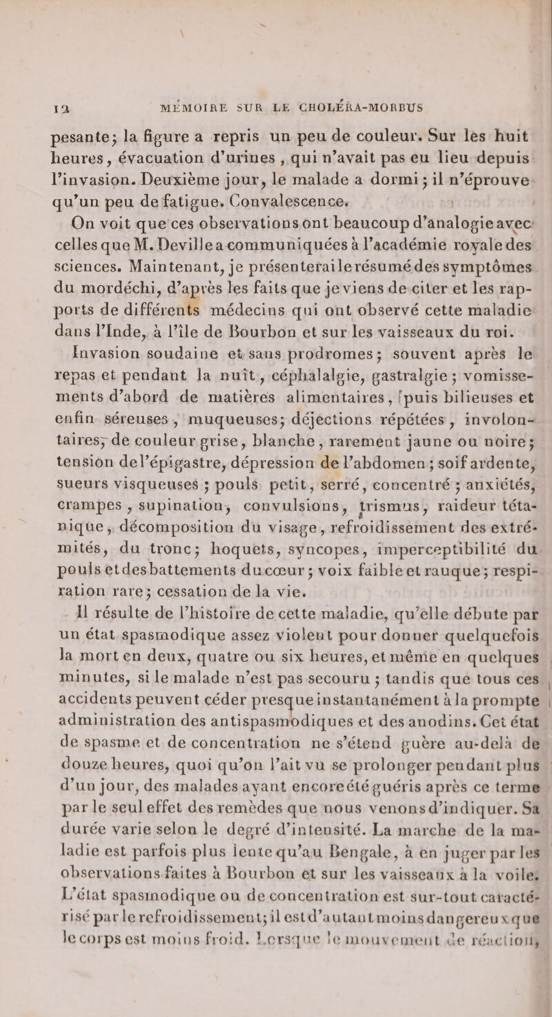 pesante; la figure a repris un peu de couleur. Sur les huit heures, évacuation d’urines , qui n’avait pas eu lieu depuis l’invasion. Deuxième jour, le malade a dormi ; il n’éprouve qu’un peu de fatigue. Convalescence. On voit que ces observations ont beaucoup d’analogie avec celles que M. Deville a communiquées à l’académie royale des sciences. Maintenant, je présenterailerésumé des symptômes du mordéchi, d’après les faits que je viens de citer et les rap¬ ports de différents médecins qui ont observé cette maladie dans l’Inde, à i’île de Bourbon et sur les vaisseaux du roi. Invasion soudaine et sans prodromes; souvent après le repas et pendant la nuit, céphalalgie, gastralgie; vomisse¬ ments d’abord de matières alimentaires , fpuis bilieuses et enfin séreuses , muqueuses; déjections répétées , involon- taires^-de couleur grise, blanche, rarement jaune ou noire; tension del’épigastre, dépression de l’abdomen ; soif ardente, sueurs visqueuses ; pouls petit, serré, concentré ; anxiétés, crampes , supination, convulsions, trismus, raideur téta¬ nique, décomposition du visage, refroidissement des extré¬ mités, du tronc; hoquets, syncopes, imperceptibilité du pouls etdesbattcments ducœur; voix faible et rauque; respi¬ ration rare; cessation de la vie. 11 résulte de riiistoire de cette maladie, qu’elle débute par un état spasmodique assez violent pour donner quelquefois la mort en deux, quatre ou six heures, et même en quelques minutes, si le malade n’est pas secouru ; tandis que tous ces accidents peuvent céder presque instantanément à la prompte administration des antispasmodiques et des anodins. Cet état de spasme et de concentration ne s’étend guère au-delà de douze heures, quoi qu’on l’ait vu se prolonger pendant plus d’un jour, des malades ayant encoreétéguéris après ce terme parle seul effet des remèdes que nous venons d’indiquer. Sa durée varie selon le degré d’intensité. La marche de la ma¬ ladie est parfois plus lente qu’au Bengale, à en juger par les observations faites à Bourbon et sur les vaisseaux à la voile. L’état spasmodique ou déconcentration est sur-tout caracté¬ risé par le refroidissement; il estd’autantnioinsdangereuxquc le corps est moins froid. Lorsqtie !(i niouvement de réa.clion,