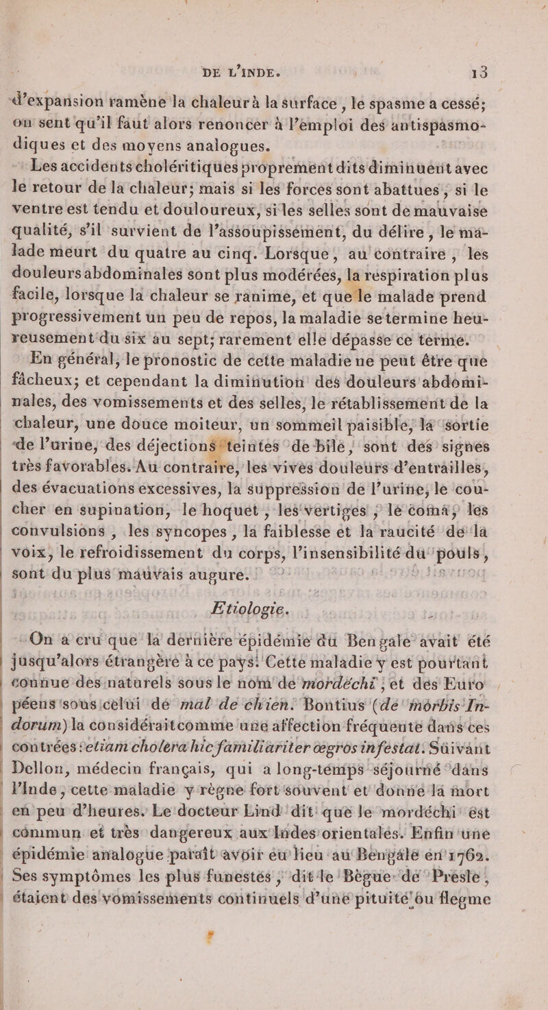 iVexpansion ramène la chaleur à la surface , le spasme a cessé; ou sent qu’il faut alors renoncer à l’emploi des antispasmo- diq ues et des moyens analogues. Les accidents clioléritiques proprement dits diminuent avec le retour de la chaleur; mais si les forces sont abattues , si le ventre est tendu et douloureux, si les selles sont de mauvaise qualité, s’il survient de l’assoupissement, du délire, le ma¬ lade meurt du quatre au cinq. Lorsque, au contraire , les douleurs abdominales sont plus modérées, la respiration plus facile, lorsque la chaleur se janime, et que le malade prend progressivement un peu de repos, la maladie se termine heu¬ reusement du six au sept; rarement elle dépasse ce terme. En général, le pronostic de cette maladie ne peut être que fâcheux; et cependant la diminution des douleurs abdomi- 1 nales, des vomissements et des selles, le rétablissement de la chaleur, une douce moiteur, un sommeil paisible, la sortie : de l’urine, des déjections teintes de bile, sont des signes très favorables* Au contraire, les vives douleurs d’entrailles, I des évacuations excessives, la suppréssion de l’urine, le cou¬ cher en supination, le hoquet, les vertiges , le coma, les convulsions , les syncopes, la faiblesse et la raucité de la voix, le refroidissement du corps, l’insensibilité du pouls, I sont du plus mauvais augure. : Etiologie. On a cru que la dernière épidémie dü Bengale avait été i jusqu’alors étrangère à ce pays! Cette maladie y est pourtant f connue des naturels sous le nom de mordechi ^ et des Euro péens sous celui de mal de chien. {de môrbis In~ dorum) la considéraitcomme une affection fréquente dans ces I contrées : etiam choléra hicfamiliariier œgros infestai. Suivant Dcllon, médecin français, qui a long-temps séjourné dans C l’Inde, cette maladie y règne fort souvent et donne la mort en peu d’heures. Le docteur Lind dit que le mordéchi é‘8t I commun et très dangereux aux Indes orientales. Enfin une épidémie analogue paraît avoir eu lieu au Bengale en 1762. Ses symptômes les plus funestes , dit le Bègue de Presle , étaient des vomissements continuels d’une pituitédu flegme /