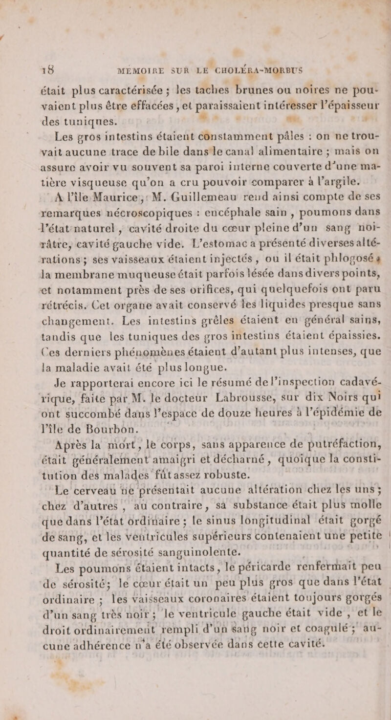 était plus caractérisée ; les taches brunes ou noires ne pou¬ vaient plus être effacées , et paraissaient intéresser l’épaisseur des tuniques. Les gros intestins étaient constamment pâles : on ne trou¬ vait aucune trace de bile dans le canal alimentaire ; mais on assure avoir vu souvent sa paroi interne couverte d^ine ma¬ tière visqueuse qu’on a cru pouvoir comparer à l’argile. A l’île Maurice, M. Guillemeau rend ainsi compte de scs remarques nécroscopiques : encéphale sain , poumons dans l’état naturel, cavité droite du cœur pleine d’un sang noi¬ râtre, cavité gauche vide. L’estomac a présenté diverses alté¬ rations; ses vaisseaux étaient injectés , ou il était phlogosé i la membrane muqueuse était parfois lésée dans divers points, et notamment près de ses orifices, qui quelquefois ont paru rétrécis. Cet organe avait conservé les liquides presque sans changement. Les intestins grêles étaient en général sains, taudis que les tuniques des gros intestins étaient épaissies. Ces derniers phénomènes étaient d’autant plus intenses, que la maladie avait été plus longue. Je rapporterai encore ici le résumé de l’inspection cadavé- rirpie, faite par M. le docteur Labrousse, sur dix Noirs qui ont succombé dans l’espace de douze heures à l’épidémie de l’île de Bourbon. Après la mort, lè corps, sans apparence de putréfaction, était généralement amaigri et décharné, quoique la consti¬ tution des malades fut assez robuste. Le cerveau né présentait aucune altération chez les uns; chez d’autres, au contraire, sa substance était plus molle que dans l’état ordinaire ; le sinus longitudinal était gorgé de sang, et les ventricules supérieurs contenaient une petite quantité de sérosité sanguinolente. Les poumons étaient intacts, le péricarde renfermait peu de sérosité; le cœur était un peu plus gros que dans l’état ordinaire ; les vaisseaux coronaires étaient toujours gorgés d’un sang très noir; le ventricule gauche était vide , et le droit ordinairemeilt rempli d’un saiig noir et coagulé ; au¬ cune adhérence i/a été observée dans cette cavité.