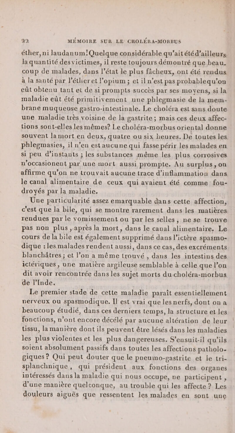 éther, ni laudanum! Quelque considérable qu^ait été d'ail leurs la quantité des victimes, il reste toujours démontré que beau_ coup de malades, dans l'état le plus fâcheux, ont été rendus à la santé par l'étlieret l’opium j cl il n’est pas probablequ’ou eût obtenu tant et de si prompts succès par ses moyens, si la maladie eût été primitivement une phlegmasie de la mem¬ brane muqueuse gastro-intestinale. Le choléra est sans doute une maladie très voisine de la gastrite ; mais ces deux affec¬ tions sont-elles les mêmes? Le choléra-morbus oriental donne souvent la mort en deux, quatre ou six heures. De toutes les phlegmasies, il n'en est aucune qui fasse périr les malades en si peu d’instants j les substances même les plus corrosives n’occasionent par une mort aussi prompte. Au surplus, on affirme qu'on ne trouvait aucune trace d’inflammation dans le canal alimentaire de ceux qui avaient été comme fou¬ droyés par la maladie. Une particularité assez emarquable djans cette affection, c'est que la bile, qui se montre rarement dans les matières rendues par le vomissement ou par les selles , ne se trouve pas non plus , après la mort, dans le canal alimentaire. Le cours de la bile est également supprimé dans l'ictère spasmo¬ dique : les malades rendent aussi, dans ce cas, des excréments blanchâtres; et l’on a même trouvé , dans les intestins des ictériques, une matière argileuse semblable à celle que l'on dit avoir rencontrée dans les sujet morts du choléra-morbus de l’Inde. Le premier stade de cette maladie paraît essentiellement nerveux ou spasmodique. Il est vrai que les nerfs, dont on a beaucoup étudié, dans ces derniers temps, la structure et les fonctions, n’ont encore décélé par aucune altération de leur tissu, la manière dont ils peuvent être lésés dans les maladies les plus violentes et les plus dangereuses. S'ensuit-il qu'ils soient absolument passifs dans toutes les affections patholo¬ giques? Qui peut douter que le pneumo-gaslrite et le tri- splanchnique , qui président aux fonctions des organes intéressés dans la maladie qui nous occupe, ne participent, d’une manière quelconque, au trouble qui les affecte ? Les douleurs aigues que ressentent les malades eu sont une