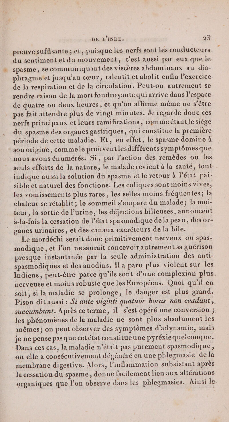 preuve suffisante ^ et, puisejue les nerfs sont les conducteurs du sentiment et du mouvement, c'est aussi par eux que le spasme, se communiquantdes viscères abdominaux au dia¬ phragme et jusqu’au cœur, ralentit et abolit enfin l’exercice de la respiration et de la circulation. Peut-on autrement se ren dre raison de la mort foudroyante qui arrive dans l’espace de quatre ou deux heures, et qu’on affirme même ne s’être pas fait attendre plus de vingt minutes. Je regarde donc ces nerfs principaux et leurs ramifications, cqmmeétantjesiège du spasme des organes gastriques, qui constitue la première période de cette maladie. Et, en effet, le spasme domine à son origine, comme le prouvent les différents symptômes que nous avons énumérés. Si, par l’action des remèdes ou les seuls efforts de la nature, le malade revient à la santé, tout indique aussi la solution du spasme et le retour à l’état pai¬ sible et naturel des fonctions. Les coliques sont moins vives, les vomissements plus rares , les selles moins fréquentes; la chaleur se rétablit; le sommeil s’empare du maladep la moi¬ teur, la sortie de l’urine, les déjections bilieuses, annoncent à-la-fois la cessation de l’état spasmodique de la peau, des or¬ ganes urinaires, et des canaux excréteurs de la bile. Le mordécbi serait donc primitivement nerveux ou spas¬ modique, et l’on nesaurait concevoir^autrement sa guérison presque instantanée par la seule administration des anti¬ spasmodiques et des anodins. 11 a paru plus violent sur les Indiens, peut-être parce qu’ils sont d’une complexion plus, nerveuse et moins robuste que les Européens. Quoi qu’il en soit, si la maladie se prolonge, le danger est plus grand. Pison dit aussi : Si ante viginti quatuor horas non emdunt succumbunt. Après ce terme, il s’est opéré une conversion y les phénomènes de la maladie ne sont plus absolument les mêmes; on peut observer des symptômes d’adynamie, mais je ne pense pas que cet état constitue une pyréxiequelconq ue. Dans ces cas, la maladie n’était pas purement spasmodique, ou elle a consécutivement dégénéré en une pblegmasie de la membrane digestive. Alors, l’inflammation subsistant apres la cessation du spasme, donne facilement lieu aux altérations organiques que l’on observe dans les phlegmasies. Ainsi le-