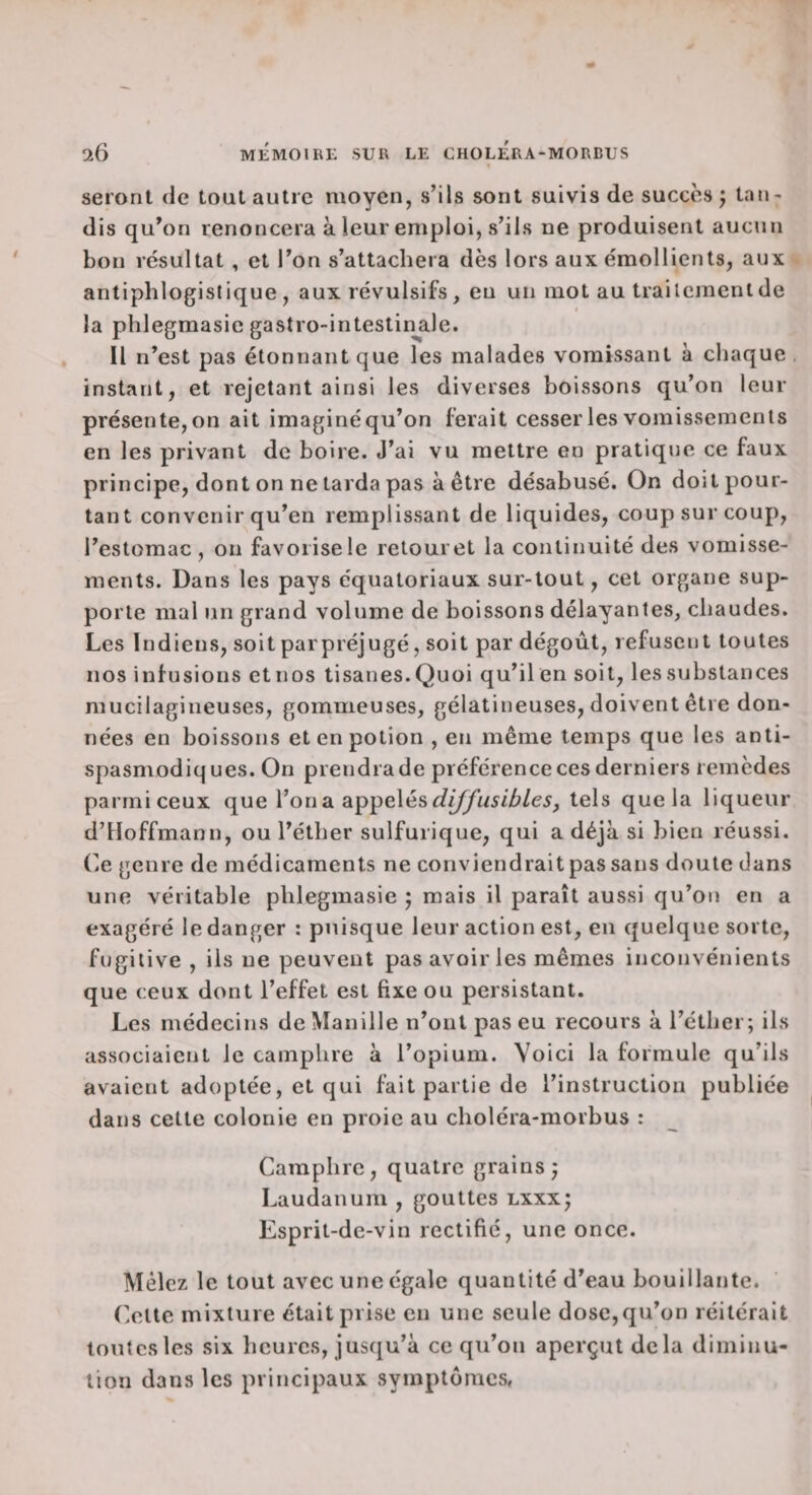 seront de tout autre moyen, s’ils sont suivis de succès ; tan¬ dis qu’on renoncera à leur emploi, s’ils ne produisent aucun bon résultat, et l’on s’attachera dès lors aux émollients, aux antiphlogistique, aux révulsifs, eu un mot au traitement de la phlegmasic gastro-intestin^ale. Il n’est pas étonnant que les malades vomissant à chaque instant, et rejetant ainsi les diverses boissons qu’on leur présente, on ait imaginé qu’on ferait cesser les vomissements en les privant de boire. J’ai vu mettre en pratique ce faux principe, dont on ne tarda pas à être désabusé. On doit pour¬ tant convenir qu’en remplissant de liquides, coup sur coup, l’estomac, on favorise le retour et la continuité des vomisse¬ ments. Dans les pays équatoriaux sur-tout, cet organe sup¬ porte mal un grand volume de boissons délayantes, chaudes. Les Indiens, soit parpréjugé, soit par dégoût, refusent toutes nos infusions etnos tisanes. Quoi qu’il en soit, les substances mucilagineuses, gommeuses, gélatineuses, doivent être don¬ nées en boissons et en potion , en même temps que les anti¬ spasmodiques. On prendra de préférence ces derniers remèdes parmiceux que l’on a appelés tels que la liqueur d’Hoffmann, ou l’éther sulfurique, qui a déjà si bien réussi. Ce genre de médicaments ne conviendrait pas sans doute dans une véritable phlegmasie ; mais il paraît aussi qu’on en a exagéré le danger : puisque leur action est, en quelque sorte, fugitive , ils ne peuvent pas avoir les mêmes inconvénients que ceux dont l’effet est fixe ou persistant. Les médecins de Manille n’ont pas eu recours à l’éther; ils associaient le camphre à l’opium. Voici la formule qu’ils avaient adoptée, et qui fait partie de l’instruction publiée dans cette colonie en proie au choléra-morbus : Camphre, quatre grains; Laudanum , gouttes lxxx; Esprit-de-vin rectifié, une once. Mêlez le tout avec une égale quantité d’eau bouillante. Olte mixture était prise en une seule dose,qu’on réitérait toutes les six heures, jusqu’à ce qu’on aperçut delà diminu¬ tion dans les principaux symptômes,