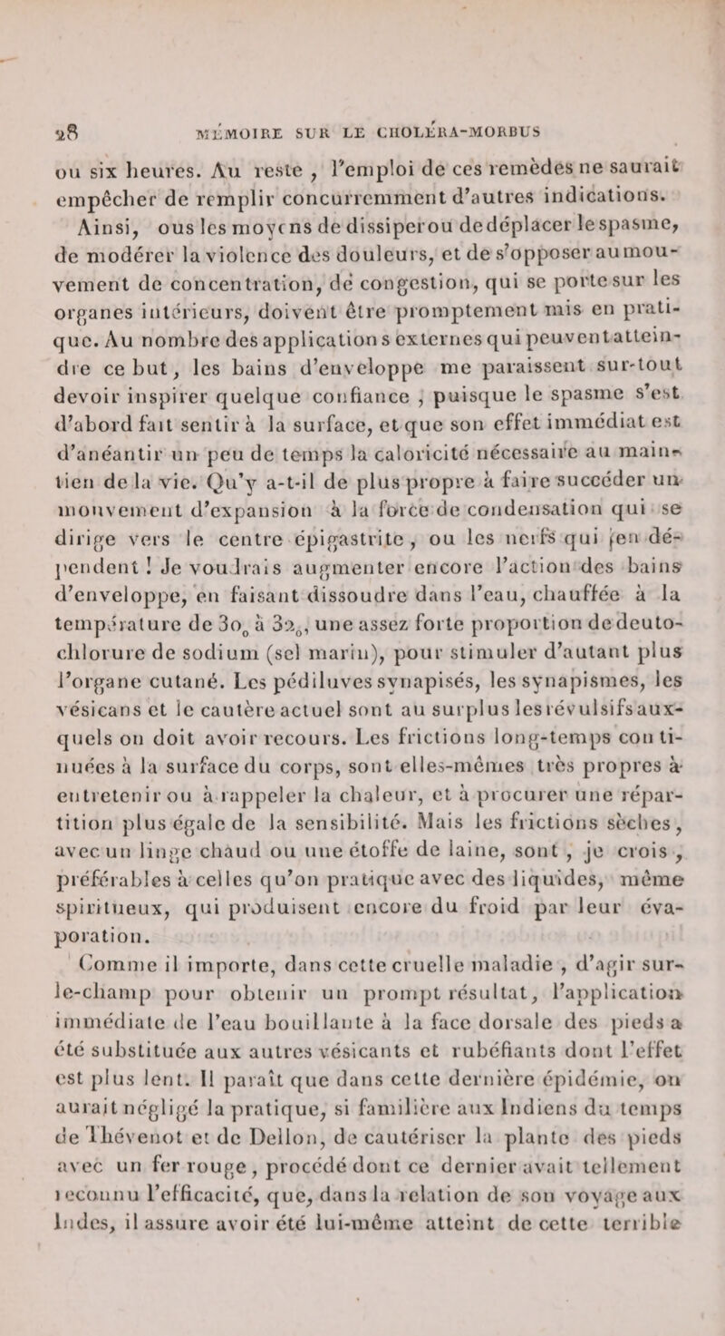 OU six heures. Au reste , l'emploi de ces lemèdes ne saurait empêcher de remplir concurremment d’autres indications. Ainsi, ous les moyens de dissiperou dedéplacer lespasinc, de modérer la violence des douleurs, et de s’opposer au mou¬ vement de concentration, dé congestion, ejui se porte sur les organes intérieurs, doivent être promptement mis en prati¬ que. Au nombre des application s bxternes qui peuventattein- die ce but, les bains d’enveloppe me paraissent sur-toul devoir inspirer quelque confiance , puisque le spasme s’est d’abord fait sentir à la surface, et que son effet immédiat est d’anéantir un peu de temps la caloricité nécessaire au main?^ lien de la vie. Qu’y a-t-il de plus propre à faire succéder uiu mouvement d’expansion à la force de condensation qui se dirige vers le centre épigastritc, ou les nerfs qui j:eu dé- jiendent I Je voudrais augmenter encore l’action des bains d’enveloppe, en faisant dissoudre dans l’eau, chauffée à la température de do^, a une assez forte proportion dedeuto- cdilorure de sodium (sel marin), pour stimuler d’autant plus l’organe cutané. Les pédiluves synapisés, les synapismes, les vésicans et le cautère actuel sont au surpi us les révulsifs aux¬ quels on doit avoi r recours. Les frictions long-temps conti¬ nuées à la surface du corps, sont elles-mêmes très propres à- entretenir ou à.rappeler la chaleur, et à procurer une répar¬ tition plus égale de la sensibilité. Mais les frictions sèches, avec un linge chaud ou une étoffe de laine, sont , je crois , préférables à celles qu’on pratique avec des liquides, même spiritueux, qui produisent encore du froid par leur éva¬ poration. ' (iomme il importe, dans cette cruelle maladie , d’agir sur- le-champ pour obtenir un prompt résultat, l’applicatioîi immédiate de l’eau bouillante à la face dorsale des pieds a été substituée aux autres vésicants et rubéfiants dont l’effet est plus lent. Il paraît que dans cette dernière épidémie, on aurait négligé la pratique, si familière aux Indiens du temps de Ihévenot et de Dellon, de cautériser la plante des pieds avec un fer rouge , procédé dont ce dernier avait tellement leconnu l’efficacité, que, dansia relation de son vovageaiix Indes, il assure avoir été lui-même atteint de cette terrible