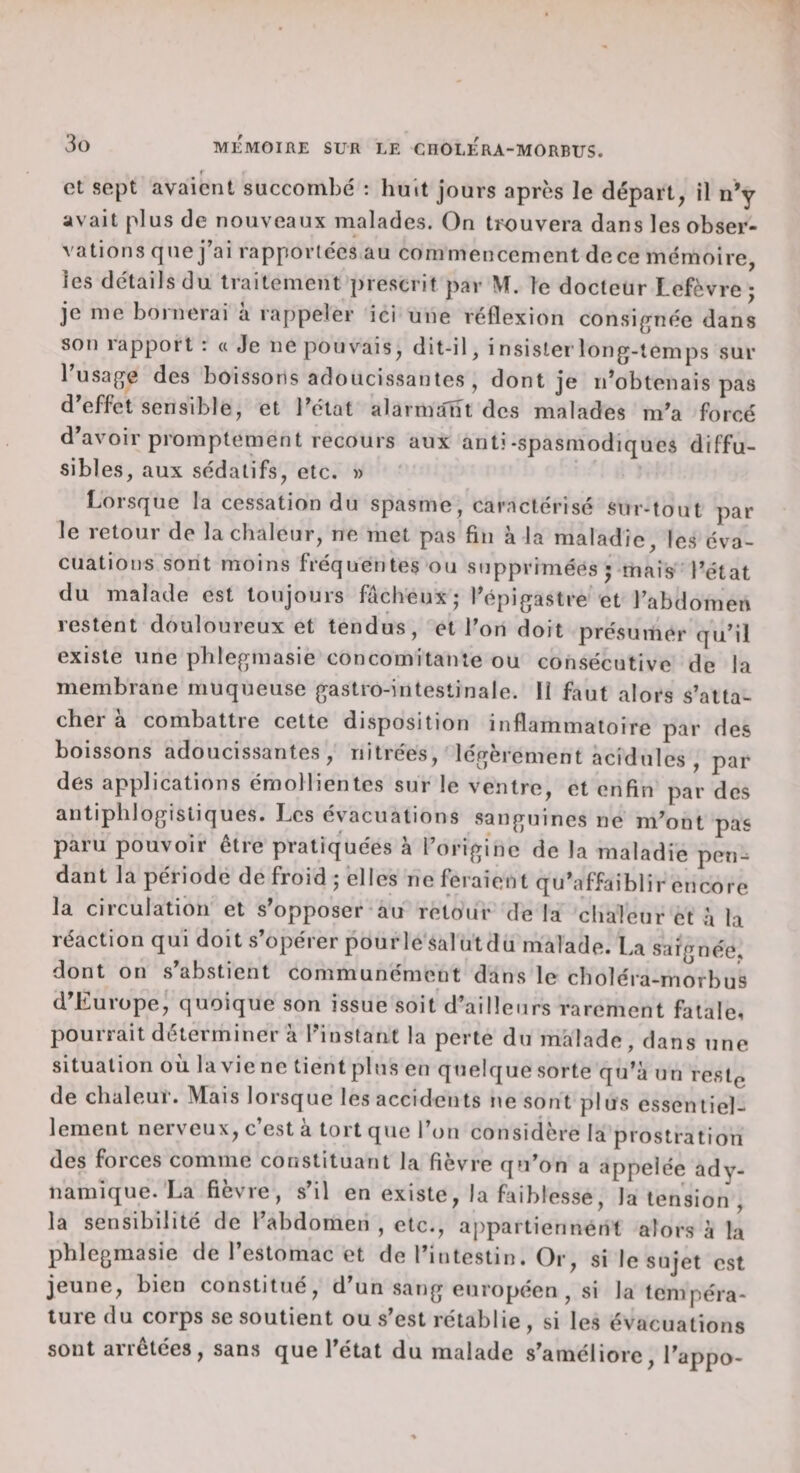 r et sept avaient succombe' ; huit jours après le départ, il n*y avait plus de nouveaux malades. On trouvera dans les obser¬ vations que j’ai rapporte'es au commencement dece mémoire, les détails du traitement prescrit par le docteur Lefèvre j je me bornerai à rappeler ici une réflexion consi^rnée dans son lapport : « Je ne pouvais, dit-il, insislei’long-lemps sur rusa(^e des boissons adoucissantes , dont je n’obtenais pas d’effet sensible, et l’état alarma'nt des malades m’a forcé d’avoir promptement recours aux anti-spasmodiques diffu¬ sibles, aux sédatifs, etc. » Lorsque la cessation du spasme, caractérisé sur-tout par le retour de la chaleur, ne met pas fin à la maladie, les éva¬ cuations sont moins fréquentes ou supprimées j mais l’état du malade est toujours fâcheux; l’épigastre et l’abdomen restent douloureux et tendus, et l’on doit présumer qu’il existe une phlegmasie concomitante ou consécutive de la membrane muqueuse gastro-intestinale. 11 faut alors s’atta¬ cher à combattre cette disposition inflammatoire par des boissons adoucissantes, riitrées, légèrement acidulés , par des applications émollientes sur le ventre, et enfin par des antiphlogistiques. Les évacuations sanguines ne m’ont pas paru pouvoir être pratiquées a l’origine de la maladie pen¬ dant la période de froid ; elles ne feraient qu’affaiblir encore la circulation et s’opposer au retour de la clialeur et à la réaction qui doit s’opérer pour le sal ut du malade. La saignée, dont on .s’abstient communément dans le choléra-rnorbus d’Europe, quoique son issue soit d’ailleurs rarement fatale, pourrait déterminer à l’instant la perte du malade, dans une situation où lavienc tientplus en quelquesorte qu’à un reslç de chaleur. Mais lorsque les accidents ne sont plus essentiel- 1 ement neiv eux, c est a toit que 1 on considere 1 a prostration des forces comme constituant la fièvre qu’on a appelée ady- namique. La fièvre, s’il en existe, la faiblesse, la tension , la sensibilité de l’abdomen , etc., appartiennent alors à la phlegmasic de l’estomac et de l’intestin. Or, si le sujet est jeune, bien constitué, d’un .sang européen , si la tempéra¬ ture du corps se soutient ou s est rétablie , si les évacuations sont arrêtées, sans que l’état du malade s’améliore, l’appo-