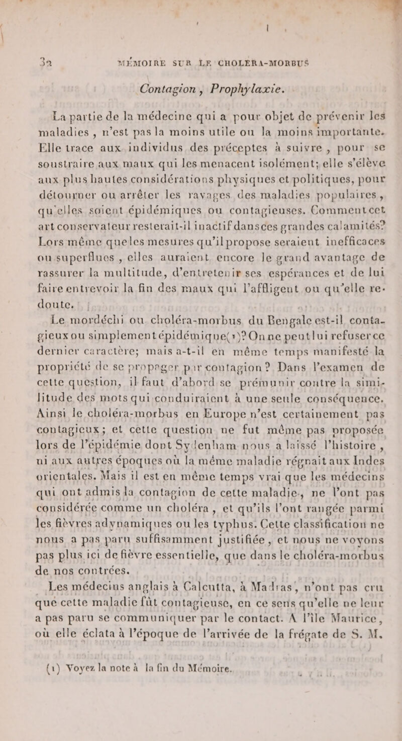 Contagion, Prophylaxie. La partie de la médecine qni a pour objet de prévenir le.? maladies , n’est pas la moins utile ou la moins importante. Elle trace aux individus des préceptes à suivre , pour sc soustraire aux maux qui les menacent isolément; elle .s’élève aux plus hautes considérations physiques et politiques, pour détourner ou arrêter les iavn[;es des maladies populaires , qu'elles soient épidémiques ou conta[pcuscs. Commenicet art conservateur resterait-il inactif dansccs grandes calamilé.s? Lors même que les mesures qu’il propose seraient inefficacr.s ou superflues , eilcs auraient encore le grand avantage de rassurer la multitude, d’entretenir ses espérances et de lui faire entrevoir la fin des maux qui l’affligent ou qu^elle re* doute. Le mordéchi ou choléra-morbus du Bengale est-il conta¬ gieux ou simplement épidémique( On ne peut 1 ni refuser ce dernier caractère; mais a-t-il en même temps manifesté la propriété de SC propager p ir contagion ? Dans l’examen de cette question, il faut d’abord sc prémunir contre la simi¬ litude des mots qui conduiraient à une seule conséquence. Ainsi le choléra-morbus en Europe n’est certainement pas contagieux; et cette question ne fut même pas proposée lors de l’épidémie dont Sydcnliam nous a laissé l’histoire , ni aux autji'cs époques oii la même maladie régnait aux Indes orientales. Mais il est en môme temps vrai que les médecins qui ont admis la contagion de cette maladie-, ne l’ont pas considérée comme un choléra , et qu’ils l’ont rangée [larmi les fièvres adynamiques ou les typhus. Cette classification ne nous a pas paru suffisamment justifiée , et nous ne voyons pas plus ici de fièvre essentielle, que dans le choléra-morbus de nos coiitrces. Les médecins anglais à Calcutta, à Ma h as ', n’ont pas cni que cette maladie frit contagieuse, en ce sens qu’elle ne leur a pas paru sc communi([uer par le contact. V l’île Maurice, où elle éclata à l’époque de l’arrivée de la frégate de S. M. (i) Voyev, la notn à la (in du iMémoire.