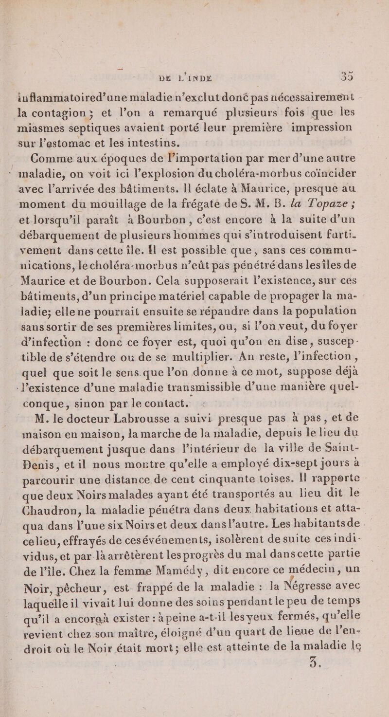 îuflammatùired*une maladie n’exclut donc pas nécessairement la contagion 5 et Ton a remarqué plusieurs fois que les miasmes septiques avaient porté leur première impression sur restomac et les intestins. Gomme aux époques de l’importation par mer d’une autre maladie, on voit ici l’explosion du choléra-morbus coïncider avec l’arrivée des bâtiments. 11 éclate à Maurice, presque au moment du mouillage de la frégate de S. M. B. la Topaze ; et lorsqu’il parait à Bourbon , c’est encore à la suite d’un débarquement de plusieurs bommes qui s’introduisent furti¬ vement dans cette île. Il est possible que, sans ces commu¬ nications, lecboléra morbus n’eùtpas pénétré dans les îles de Maurice et de Bourbon. Cela supposerait l’existence, sur ces bâtiments, d’un principe matériel capable de propager la ma¬ ladie^ elle ne pourrait ensuite se répandre dans la population sans sortir de ses premières limites, ou, si l’on veut, du foyer d’infection : donc ce foyer est, quoi qu’on en dise, suscep¬ tible de s’étendre ou de se multiplier. An reste, l’infection , quel que soit le sens que l’on donne à ce mot, suppose déjà l’existence d’une maladie transmissible d’une manière quel¬ conque, sinon par le contact. M. le docteur Labrousse a suivi presque pas à pas , et de maison en maison, la marche de la maladie, depuis le lieu du débarquement jusque dans l’intérieur de la ville de Saint- Denis, et il nous montre qu’elle a employé dix-sept jours à parcourir une distance de cent cinquante toises. Il rapporte que deux Noirs malades ayant été transportés au lieu dit le Chaudron, la maladie pénétra dans deux, habitations et atta¬ qua dans l’une sixNoirset deux dansl’autre. Les habitantsde celieu, effrayés de cesévénements, isolèrent de suite ces indi¬ vidus, et par là arrêtèrent les progrès du mal dans cette partie de l’île. Chez la femnre Mamédy, dit encore ce médecin, un Noir, pêcheur, est frappé de la maladie : la iSfégresse avec laquelle il vivait lui donne des soins pendant le peu de temps qu’il a encorna exister : àpeine a-t-il lesyeux fermés, qu’elle revient chez son maître, éloigné d’un quart de lieue de l en-r droit où le Noir était mortj elle est atteinte de la maladie Iq 5.