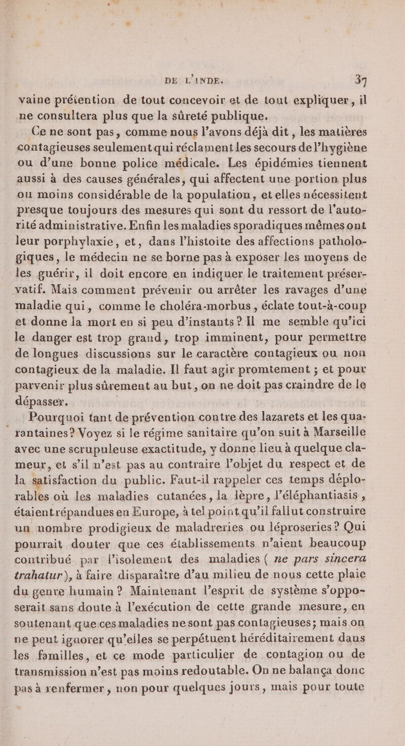 vaine préiention de tout concevoir et de tout expliquer, il ne consultera plus que la sûreté publique. Ce ne sont pas, comme nous Tavons déjà dit, les matières contagieuses seulement qui réclament les secours de l’iiygiène ou d'une bonne police médicale. Les épidémies tiennent aussi à des causes générales, qui affectent une portion plus ou moins considérable de la population, et elles nécessitent presque toujours des mesures qui sont du ressort de l’auto¬ rité administrative. Enfin les maladies sporadiques mêmes ont leur porphylaxie, et, dans l’iiistoite désaffections patholo¬ giques, le médecin ne se borne pas à exposer les moyens de les guérir, il doit encore en indiquer le traitement préser¬ vatif. Mais comment prévenir ou arrêter les ravages d'une maladie qui, comme le choléra-morbus , éclate tout-à-coup et donne la mort en si peu d’instants? Il me semble qu’ici le danger est trop grand, trop imminent, pour permettre de longues discussions sur le caractère contagieux ou non contagieux do la maladie. Il faut agir promtement ; et pour parvenir plus sûrement au but, on ne doit pas craindre de le dépasser. Pourquoi tant de prévention contre des lazarets et les qua¬ rantaines? Voyez si le régime sanitaire qu'on suit à Marseille avec une scrupuleuse exactitude, y donne lieu à quelque cla¬ meur, et s’il n'est pas au contraire l'objet du respect et de la satisfaction du public. Faut-il rappeler ces temps déplo¬ rables où les maladies cutanées, la lèpre, l'éléphantiasis , étaient répandues en Europe, à tel poi nt qu'il fallut construire un nombre prodigieux de maladreries ou léproseries? Qui pourrait douter que ces établissements n'aient beaucoup contribué par l’isolement des maladies ( ne pars sincera trahalur), à faire disparaître d'au milieu de nous cette plaie du genre humain ? Maintenant l’esprit de système s'oppo¬ serait sans doute à l’exécution de cette grande mesure, en soutenant que ces maladies ne sont pas contagieuses ; mais on ne peut ignorer qu'elles se perpétuent héréditairement dans les familles, et ce mode particulier de contagion ou de transmission n'est pas moins redoutable. On ne balança donc pas à renfermer, non pour quelques jours, mais pour toute